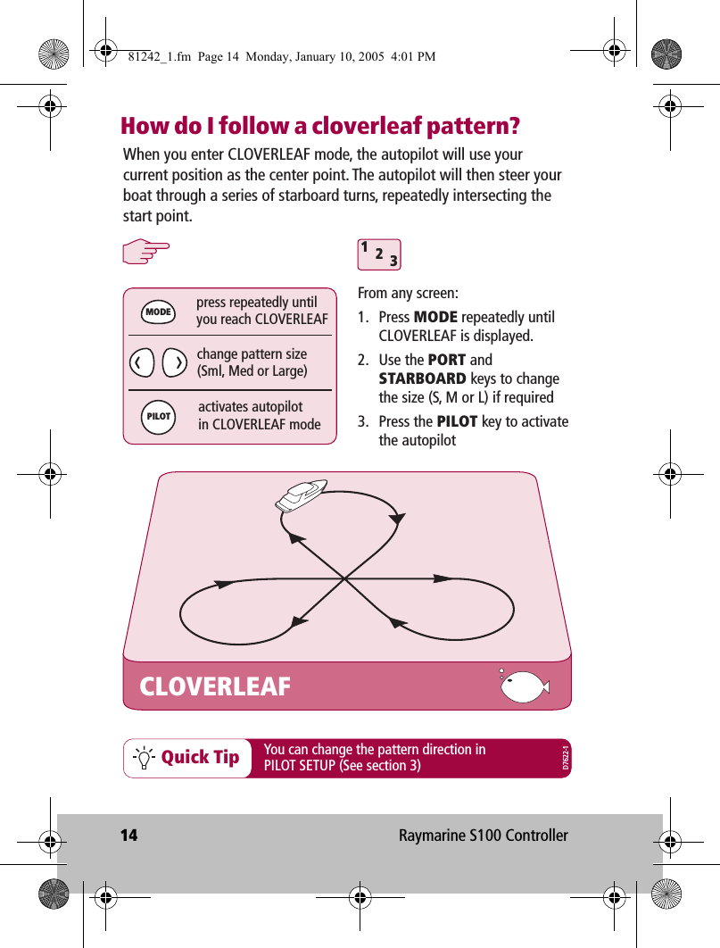 14 Raymarine S100 ControllerHow do I follow a cloverleaf pattern?Quick TipWhen you enter CLOVERLEAF mode, the autopilot will use your current position as the center point. The autopilot will then steer your boat through a series of starboard turns, repeatedly intersecting the start point.CLOVERLEAFchange pattern size(Sml, Med or Large)press repeatedly untilyou reach CLOVERLEAF312activates autopilotin CLOVERLEAF modeMODEPILOTFrom any screen:1. Press MODE repeatedly until CLOVERLEAF is displayed.2. Use the PORT and STARBOARD keys to change the size (S, M or L) if required3. Press the PILOT key to activate the autopilotYou can change the pattern direction in PILOT SETUP (See section 3) D7622-181242_1.fm  Page 14  Monday, January 10, 2005  4:01 PM