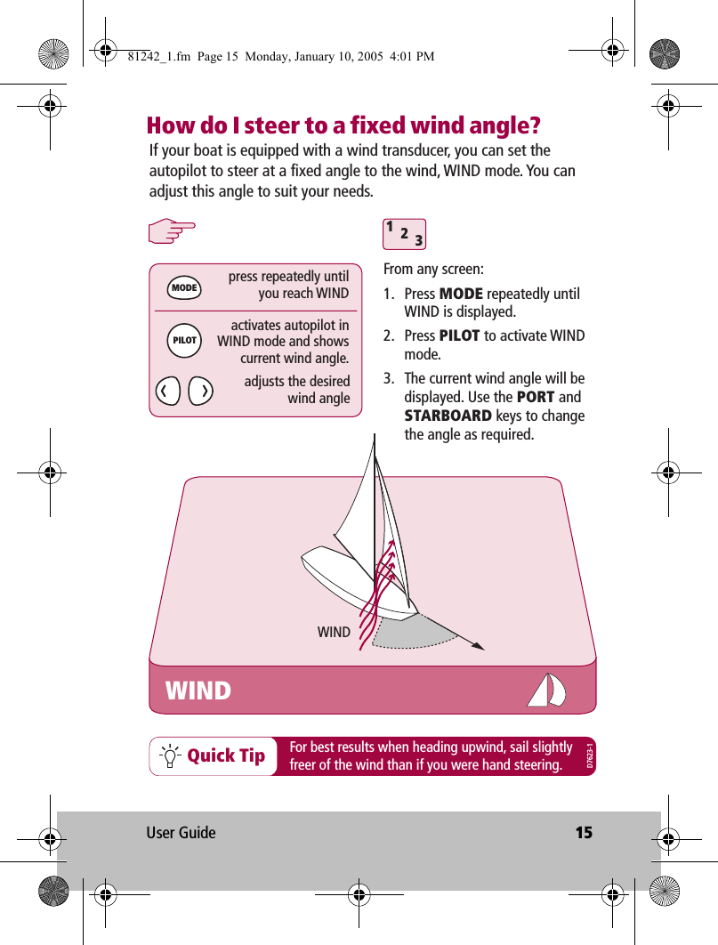 User Guide 15How do I steer to a fixed wind angle?312WINDMODEPILOTpress repeatedly untilyou reach WINDactivates autopilot inWIND mode and showscurrent wind angle.adjusts the desiredwind angleIf your boat is equipped with a wind transducer, you can set the autopilot to steer at a fixed angle to the wind, WIND mode. You can adjust this angle to suit your needs.WINDFrom any screen:1. Press MODE repeatedly until WIND is displayed.2. Press PILOT to activate WIND mode.3.  The current wind angle will be displayed. Use the PORT and STARBOARD keys to change the angle as required.Quick Tip For best results when heading upwind, sail slightlyfreer of the wind than if you were hand steering.D7623-181242_1.fm  Page 15  Monday, January 10, 2005  4:01 PM