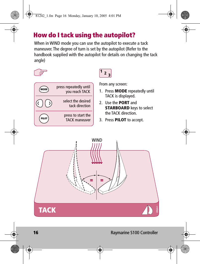 16 Raymarine S100 ControllerHow do I tack using the autopilot?When in WIND mode you can use the autopilot to execute a tack maneuver. The degree of turn is set by the autopilot (Refer to the handbook supplied with the autopilot for details on changing the tack angle)TACK312MODEPILOTWINDFrom any screen:1. Press MODE repeatedly until TACK is displayed.2. Use the PORT and STARBOARD keys to select the TACK direction.3. Press PILOT to accept.press repeatedly untilyou reach TACKpress to start theTACK maneuverselect the desiredtack directionD7624-181242_1.fm  Page 16  Monday, January 10, 2005  4:01 PM