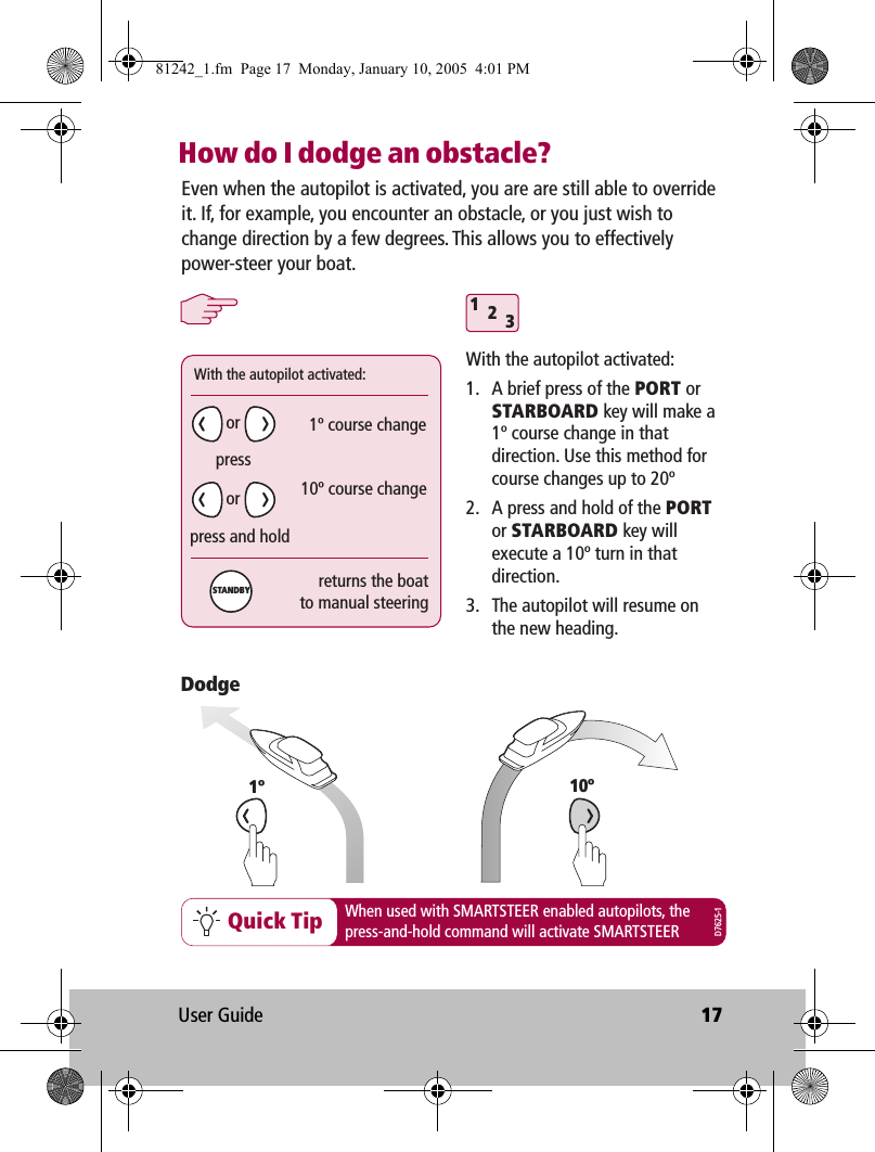 User Guide 17How do I dodge an obstacle?312Quick Tip When used with SMARTSTEER enabled autopilots, thepress-and-hold command will activate SMARTSTEEREven when the autopilot is activated, you are are still able to override it. If, for example, you encounter an obstacle, or you just wish to change direction by a few degrees. This allows you to effectively power-steer your boat.With the autopilot activated:1.  A brief press of the PORT or STARBOARD key will make a 1º course change in that direction. Use this method for course changes up to 20º2.  A press and hold of the PORT or STARBOARD key will execute a 10º turn in that direction.3.  The autopilot will resume on the new heading.1ºDodgeWith the autopilot activated:1º course change10º course changepresspress and holdreturns the boatto manual steeringororSTANDBYD7625-110º81242_1.fm  Page 17  Monday, January 10, 2005  4:01 PM