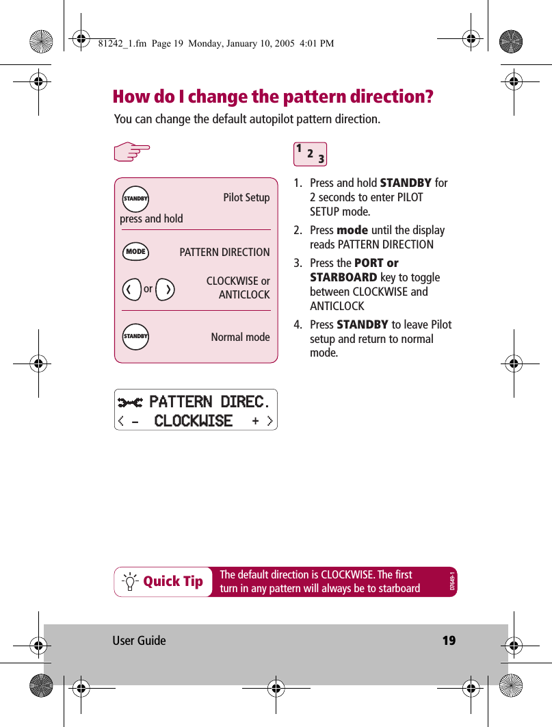 User Guide 19How do I change the pattern direction?312Quick TipYou can change the default autopilot pattern direction.1.  Press and hold STANDBY for 2 seconds to enter PILOT SETUP mode.2. Press mode until the display reads PATTERN DIRECTION3. Press the PORT or STARBOARD key to toggle between CLOCKWISE and ANTICLOCK4. Press STANDBY to leave Pilot setup and return to normal mode.press and holdThe default direction is CLOCKWISE. The firstturn in any pattern will always be to starboardPilot SetupPATTERN DIRECTIONCLOCKWISE orANTICLOCKNormal modeMODESTANDBYSTANDBYD7649-1orPATTERN DIREC.+ &gt;&lt; - CLOCKWISE81242_1.fm  Page 19  Monday, January 10, 2005  4:01 PM