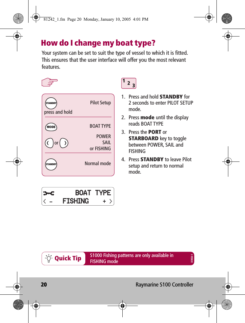 20 Raymarine S100 ControllerHow do I change my boat type? 312Quick Tippress and holdPilot SetupBOAT TYPENormal modeMODESTANDBYSTANDBYYour system can be set to suit the type of vessel to which it is fitted. This ensures that the user interface will offer you the most relevant features. 1.  Press and hold STANDBY for  2 seconds to enter PILOT SETUP mode.2. Press mode until the display reads BOAT TYPE3. Press the PORT or STARBOARD key to toggle between POWER, SAIL and FISHING4. Press STANDBY to leave Pilot setup and return to normal mode.S1000 Fishing patterns are only available inFISHING modePOWERSAILor FISHINGD7650-1orBOAT TYPE+ &gt;&lt; - FISHING81242_1.fm  Page 20  Monday, January 10, 2005  4:01 PM