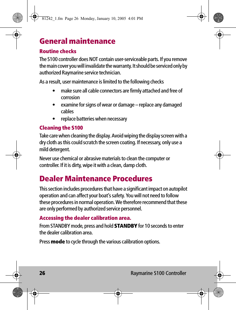 26 Raymarine S100 ControllerGeneral maintenanceRoutine checksThe S100 controller does NOT contain user-serviceable parts. If you remove the main cover you will invalidate the warranty. It should be serviced only by authorized Raymarine service technician. As a result, user maintenance is limited to the following checks• make sure all cable connectors are firmly attached and free of corrosion• examine for signs of wear or damage – replace any damaged cables• replace batteries when necessaryCleaning the S100Take care when cleaning the display. Avoid wiping the display screen with a dry cloth as this could scratch the screen coating. If necessary, only use a mild detergent.Never use chemical or abrasive materials to clean the computer or controller. If it is dirty, wipe it with a clean, damp cloth.Dealer Maintenance ProceduresThis section includes procedures that have a significant impact on autopilot operation and can affect your boat’s safety. You will not need to follow these procedures in normal operation. We therefore recommend that these are only performed by authorized service personnel.Accessing the dealer calibration area.From STANDBY mode, press and hold STANDBY for 10 seconds to enter the dealer calibration area.Press mode to cycle through the various calibration options.81242_1.fm  Page 26  Monday, January 10, 2005  4:01 PM