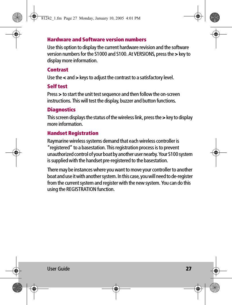 User Guide 27Hardware and Software version numbersUse this option to display the current hardware revision and the software version numbers for the S1000 and S100. At VERSIONS, press the &gt; key to display more information.ContrastUse the &lt; and &gt; keys to adjust the contrast to a satisfactory level.Self testPress &gt; to start the unit test sequence and then follow the on-screen instructions. This will test the display, buzzer and button functions.DiagnosticsThis screen displays the status of the wireless link, press the &gt; key to display more information.Handset RegistrationRaymarine wireless systems demand that each wireless controller is “registered” to a basestation. This registration process is to prevent unauthorized control of your boat by another user nearby. Your S100 system is supplied with the handset pre-registered to the basestation.There may be instances where you want to move your controller to another boat and use it with another system. In this case, you will need to de-register from the current system and register with the new system. You can do this using the REGISTRATION function.81242_1.fm  Page 27  Monday, January 10, 2005  4:01 PM
