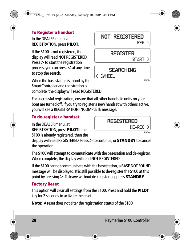 28 Raymarine S100 ControllerTo Register a handsetIn the DEALER menu, at REGISTRATION, press PILOT. If the S100 is not registered, the display will read NOT REGISTERED. Press &gt; to start the registration process, you can press &lt; at any time to stop the search. When the basestation is found by the SmartController and registration is complete, the display will read REGISTEREDFor successful registration, ensure that all other handheld units on your boat are turned off. If you try to register a new handset with others active, you will see a REGISTRATION INCOMPLETE message.To de-register a handset.In the DEALER menu, at REGISTRATION, press PILOTIf the S100 is already registered, then the display will read REGISTERED. Press &gt; to continue, or STANDBY to cancel the operation.The S100 will attempt to communicate with the basesation and de-register. When complete, the display will read NOT REGISTERED.If the S100 cannot communicate with the basestation, a BASE NOT FOUND message will be displayed. It is still possible to de-register the S100 at this point by pressing &gt;. To leave without de-registering, press STANDBY.Factory ResetThis option will clear all settings from the S100. Press and hold the PILOT key for 2 seconds to activate the reset.Note:  A reset does not alter the registration status of the S100REGISTERSTART &gt;NOT REGISTEREDREG &gt;SEARCHINGD7657-1&lt; CANCELREGISTEREDDE-REG &gt;D7674-181242_1.fm  Page 28  Monday, January 10, 2005  4:01 PM