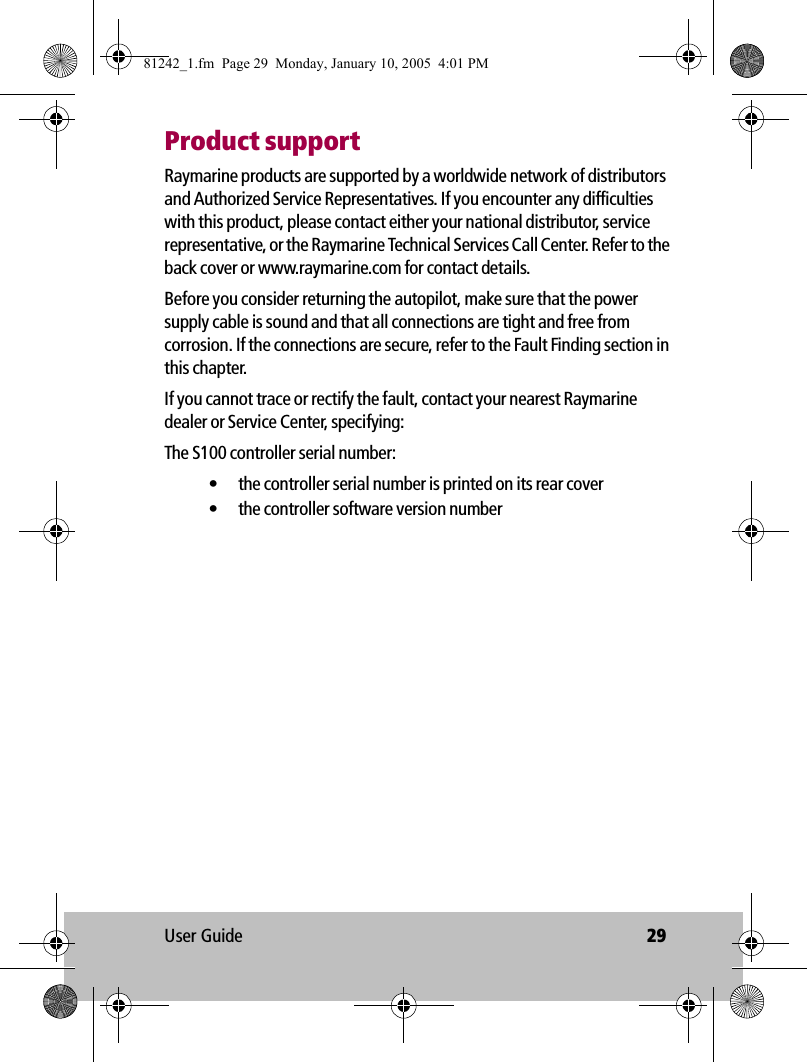 User Guide 29Product supportRaymarine products are supported by a worldwide network of distributors and Authorized Service Representatives. If you encounter any difficulties with this product, please contact either your national distributor, service representative, or the Raymarine Technical Services Call Center. Refer to the back cover or www.raymarine.com for contact details. Before you consider returning the autopilot, make sure that the power supply cable is sound and that all connections are tight and free from corrosion. If the connections are secure, refer to the Fault Finding section in this chapter.If you cannot trace or rectify the fault, contact your nearest Raymarine dealer or Service Center, specifying:The S100 controller serial number:• the controller serial number is printed on its rear cover• the controller software version number81242_1.fm  Page 29  Monday, January 10, 2005  4:01 PM