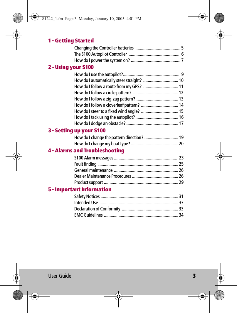 User Guide 31 - Getting StartedChanging the Controller batteries  ........................................ 5The S100 Autopilot Controller  .............................................. 6How do I power the system on? ............................................ 72 - Using your S100How do I use the autopilot?..................................................  9How do I automatically steer straight?  ............................... 10How do I follow a route from my GPS?  ............................... 11How do I follow a circle pattern?  ........................................ 12How do I follow a zig-zag pattern? ..................................... 13How do I follow a cloverleaf pattern?  ................................. 14How do I steer to a fixed wind angle?  ................................. 15How do I tack using the autopilot?  ..................................... 16How do I dodge an obstacle? .............................................. 173 - Setting up your S100How do I change the pattern direction? .............................. 19How do I change my boat type? .......................................... 204 - Alarms and TroubleshootingS100 Alarm messages ........................................................  23Fault finding  ....................................................................... 25General maintenance  ......................................................... 26Dealer Maintenance Procedures ......................................... 26Product support .................................................................. 295 - Important InformationSafety Notices ..................................................................... 31Intended Use  ...................................................................... 33Declaration of Conformity  .................................................. 33EMC Guidelines .................................................................. 3481242_1.fm  Page 3  Monday, January 10, 2005  4:01 PM