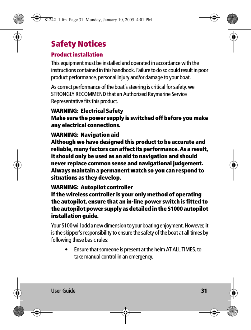 User Guide 31Safety NoticesProduct installationThis equipment must be installed and operated in accordance with the instructions contained in this handbook. Failure to do so could result in poor product performance, personal injury and/or damage to your boat. As correct performance of the boat’s steering is critical for safety, we STRONGLY RECOMMEND that an Authorized Raymarine Service Representative fits this product. WARNING:  Electrical SafetyMake sure the power supply is switched off before you make any electrical connections. WARNING:  Navigation aidAlthough we have designed this product to be accurate and reliable, many factors can affect its performance. As a result, it should only be used as an aid to navigation and should never replace common sense and navigational judgement. Always maintain a permanent watch so you can respond to situations as they develop. WARNING:  Autopilot controllerIf the wireless controller is your only method of operating the autopilot, ensure that an in-line power switch is fitted to the autopilot power supply as detailed in the S1000 autopilot installation guide.Your S100 will add a new dimension to your boating enjoyment. However, it is the skipper’s responsibility to ensure the safety of the boat at all times by following these basic rules:• Ensure that someone is present at the helm AT ALL TIMES, to take manual control in an emergency.81242_1.fm  Page 31  Monday, January 10, 2005  4:01 PM