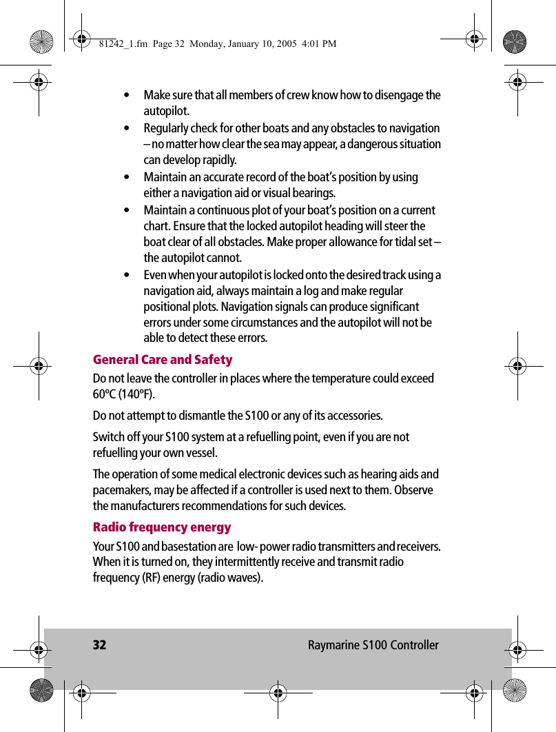 32 Raymarine S100 Controller• Make sure that all members of crew know how to disengage the autopilot.• Regularly check for other boats and any obstacles to navigation – no matter how clear the sea may appear, a dangerous situation can develop rapidly.• Maintain an accurate record of the boat’s position by using either a navigation aid or visual bearings.• Maintain a continuous plot of your boat’s position on a current chart. Ensure that the locked autopilot heading will steer the boat clear of all obstacles. Make proper allowance for tidal set – the autopilot cannot.• Even when your autopilot is locked onto the desired track using a navigation aid, always maintain a log and make regular positional plots. Navigation signals can produce significant errors under some circumstances and the autopilot will not be able to detect these errors.General Care and SafetyDo not leave the controller in places where the temperature could exceed 60ºC (140ºF).Do not attempt to dismantle the S100 or any of its accessories.Switch off your S100 system at a refuelling point, even if you are not refuelling your own vessel.The operation of some medical electronic devices such as hearing aids and pacemakers, may be affected if a controller is used next to them. Observe the manufacturers recommendations for such devices.Radio frequency energyYour S100 and basestation are  low- power radio transmitters and receivers. When it is turned on, they intermittently receive and transmit radio frequency (RF) energy (radio waves). 81242_1.fm  Page 32  Monday, January 10, 2005  4:01 PM