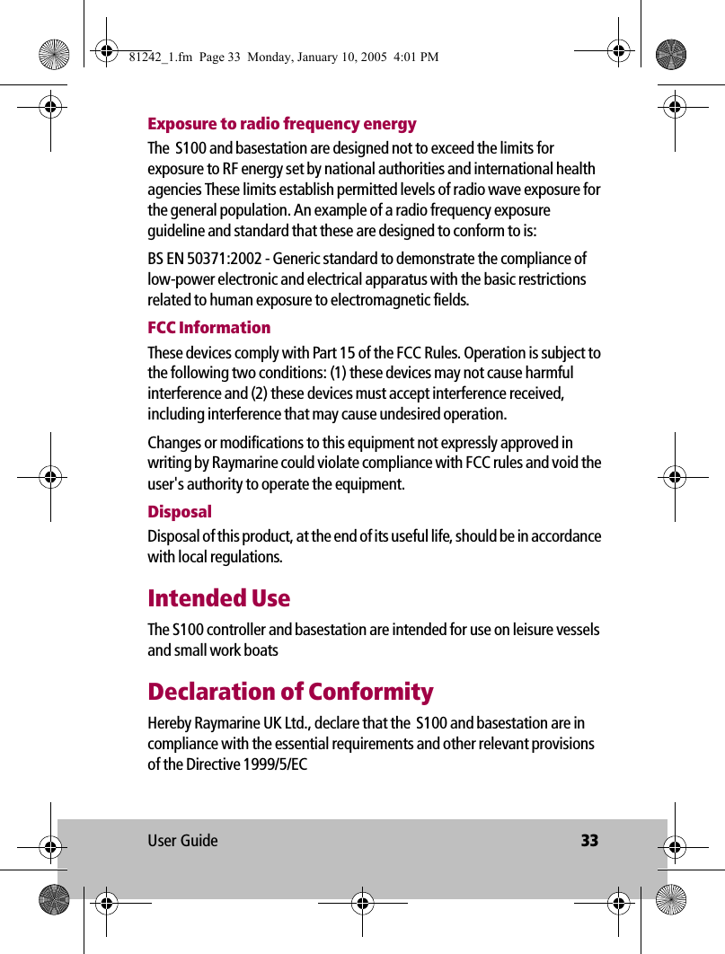 User Guide 33Exposure to radio frequency energyThe  S100 and basestation are designed not to exceed the limits for exposure to RF energy set by national authorities and international health agencies These limits establish permitted levels of radio wave exposure for the general population. An example of a radio frequency exposure guideline and standard that these are designed to conform to is:BS EN 50371:2002 - Generic standard to demonstrate the compliance of low-power electronic and electrical apparatus with the basic restrictions related to human exposure to electromagnetic fields.FCC InformationThese devices comply with Part 15 of the FCC Rules. Operation is subject to the following two conditions: (1) these devices may not cause harmful interference and (2) these devices must accept interference received, including interference that may cause undesired operation.Changes or modifications to this equipment not expressly approved in writing by Raymarine could violate compliance with FCC rules and void the user&apos;s authority to operate the equipment.DisposalDisposal of this product, at the end of its useful life, should be in accordance with local regulations.Intended UseThe S100 controller and basestation are intended for use on leisure vessels and small work boatsDeclaration of ConformityHereby Raymarine UK Ltd., declare that the  S100 and basestation are in compliance with the essential requirements and other relevant provisions of the Directive 1999/5/EC81242_1.fm  Page 33  Monday, January 10, 2005  4:01 PM