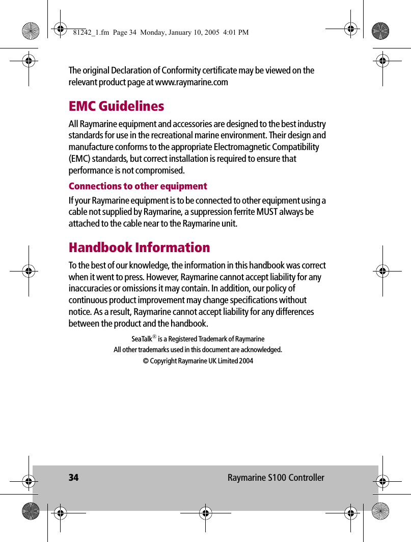 34 Raymarine S100 ControllerThe original Declaration of Conformity certificate may be viewed on the relevant product page at www.raymarine.comEMC GuidelinesAll Raymarine equipment and accessories are designed to the best industry standards for use in the recreational marine environment. Their design and manufacture conforms to the appropriate Electromagnetic Compatibility (EMC) standards, but correct installation is required to ensure that performance is not compromised. Connections to other equipmentIf your Raymarine equipment is to be connected to other equipment using a cable not supplied by Raymarine, a suppression ferrite MUST always be attached to the cable near to the Raymarine unit.Handbook InformationTo the best of our knowledge, the information in this handbook was correct when it went to press. However, Raymarine cannot accept liability for any inaccuracies or omissions it may contain. In addition, our policy of continuous product improvement may change specifications without notice. As a result, Raymarine cannot accept liability for any differences between the product and the handbook. SeaTalk® is a Registered Trademark of RaymarineAll other trademarks used in this document are acknowledged.© Copyright Raymarine UK Limited 200481242_1.fm  Page 34  Monday, January 10, 2005  4:01 PM