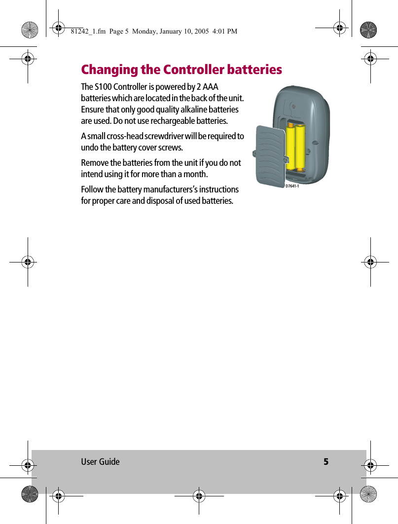 User Guide 5Changing the Controller batteriesThe S100 Controller is powered by 2 AAA batteries which are located in the back of the unit. Ensure that only good quality alkaline batteries are used. Do not use rechargeable batteries.A small cross-head screwdriver will be required to undo the battery cover screws.Remove the batteries from the unit if you do not intend using it for more than a month.Follow the battery manufacturers’s instructions for proper care and disposal of used batteries.D7641-181242_1.fm  Page 5  Monday, January 10, 2005  4:01 PM