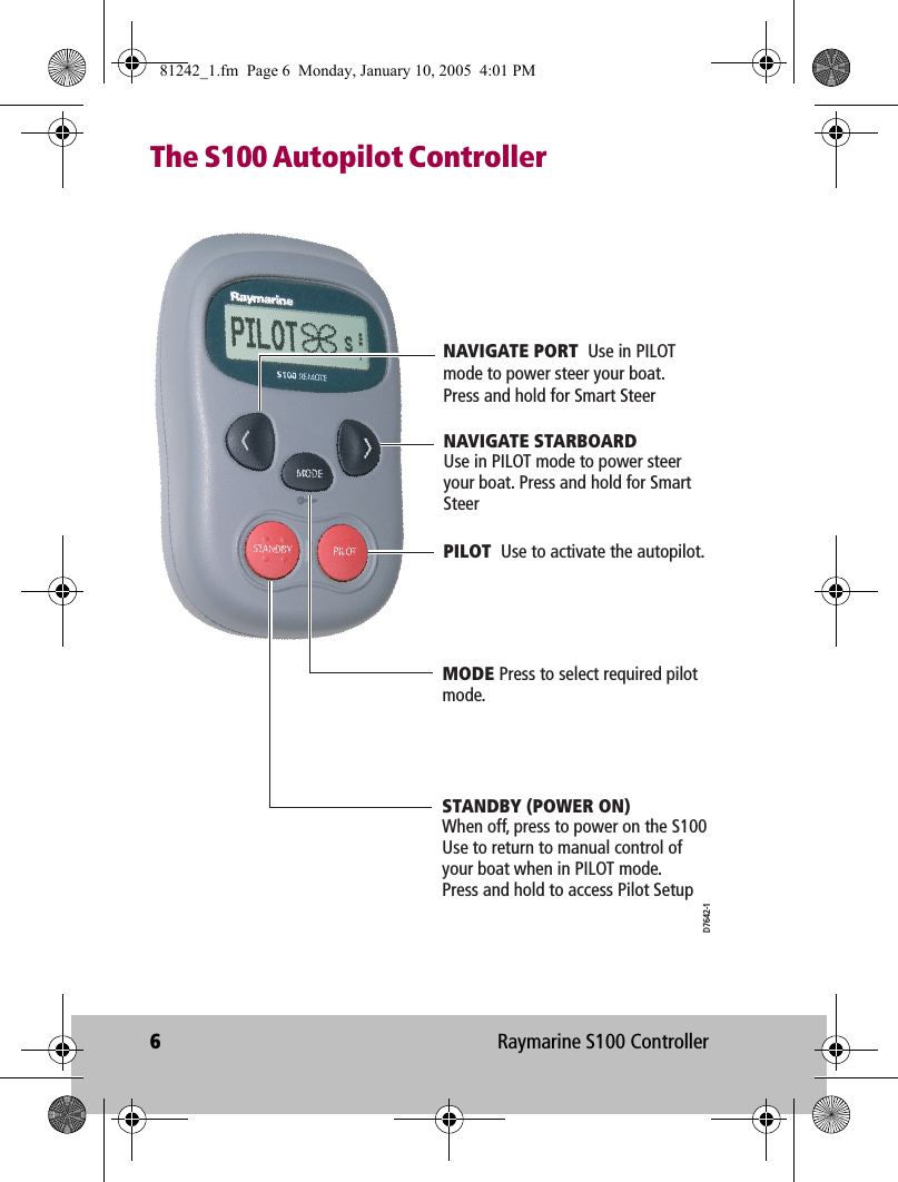 6Raymarine S100 ControllerThe S100 Autopilot ControllerPILOT  Use to activate the autopilot.NAVIGATE STARBOARDUse in PILOT mode to power steer your boat. Press and hold for Smart SteerSTANDBY (POWER ON)  When off, press to power on the S100 Use to return to manual control of your boat when in PILOT mode.Press and hold to access Pilot SetupMODE Press to select required pilot mode.NAVIGATE PORT  Use in PILOT mode to power steer your boat. Press and hold for Smart SteerD7642-181242_1.fm  Page 6  Monday, January 10, 2005  4:01 PM