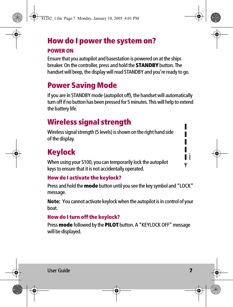 User Guide 7How do I power the system on?POWER ONEnsure that you autopilot and basestation is powered on at the ships breaker. On the controller, press and hold the STANDBY button. The handset will beep, the display will read STANDBY and you’re ready to go.Power Saving ModeIf you are in STANDBY mode (autopilot off), the handset will automatically turn off if no button has been pressed for 5 minutes. This will help to extend the battery life. Wireless signal strengthWireless signal strength (5 levels) is shown on the right hand side of the display.KeylockWhen using your S100, you can temporarily lock the autopilot keys to ensure that it is not accidentally operated.How do I activate the keylock?Press and hold the mode button until you see the key symbol and “LOCK” message.Note:  You cannot activate keylock when the autopilot is in control of your boat.How do I turn off the keylock?Press mode followed by the PILOT button. A “KEYLOCK OFF” message will be displayed.D7667-181242_1.fm  Page 7  Monday, January 10, 2005  4:01 PM