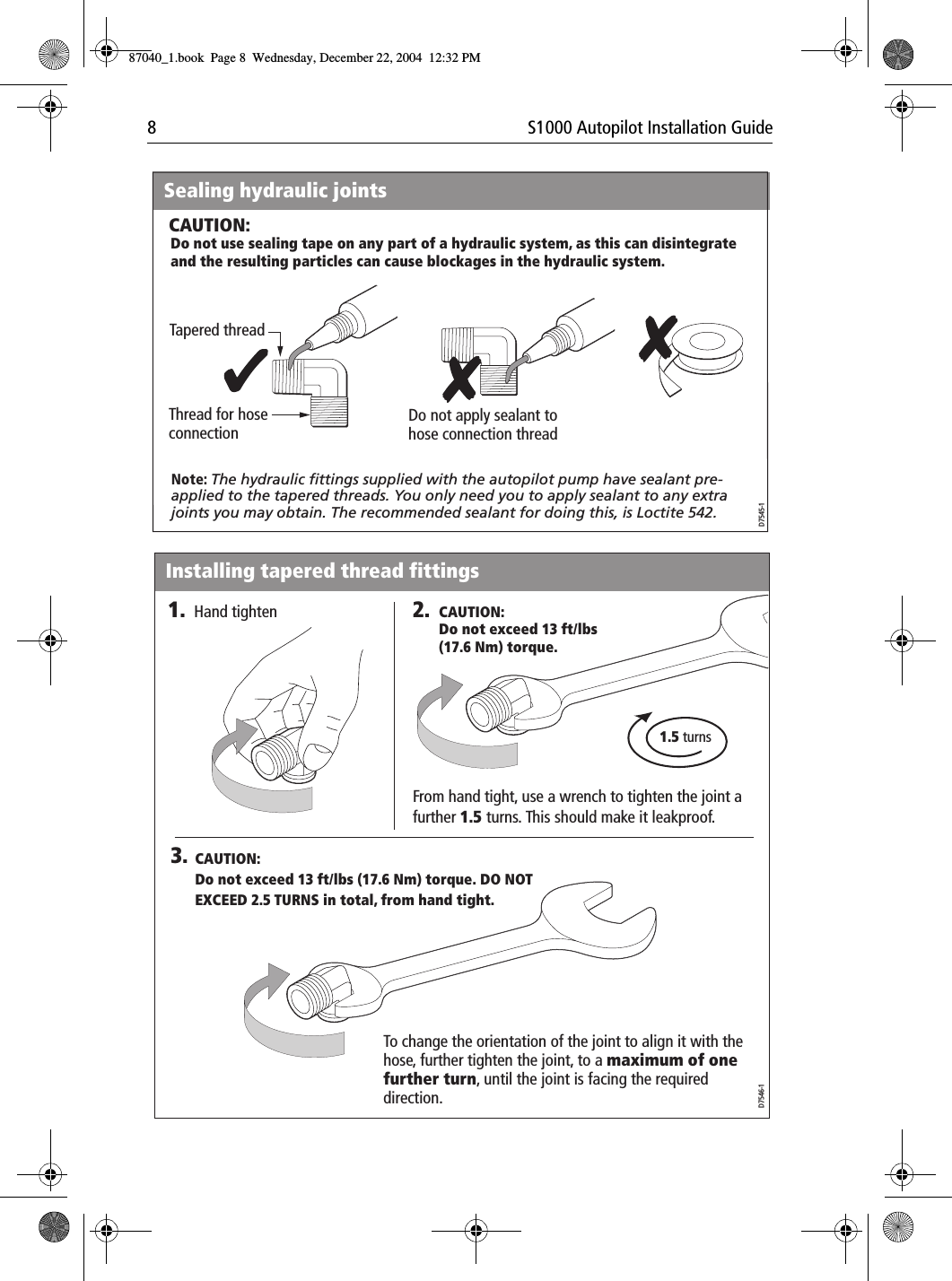 8 S1000 Autopilot Installation GuideTapered threadThread for hose connectionSealing hydraulic jointsDo not apply sealant to hose connection threadNote: The hydraulic fittings supplied with the autopilot pump have sealant pre-applied to the tapered threads. You only need you to apply sealant to any extra joints you may obtain. The recommended sealant for doing this, is Loctite 542.Do not use sealing tape on any part of a hydraulic system, as this can disintegrate and the resulting particles can cause blockages in the hydraulic system.CAUTION:D7545-12.3.1.5 turnsD7546-1From hand tight, use a wrench to tighten the joint a further 1.5 turns. This should make it leakproof. To change the orientation of the joint to align it with the hose, further tighten the joint, to a maximum of one further turn, until the joint is facing the required direction.1.Hand tighten CAUTION:Do not exceed 13 ft/lbs (17.6 Nm) torque.CAUTION:Do not exceed 13 ft/lbs (17.6 Nm) torque. DO NOT EXCEED 2.5 TURNS in total, from hand tight.Installing tapered thread fittings87040_1.book Page 8 Wednesday, December 22, 2004 12:32 PM