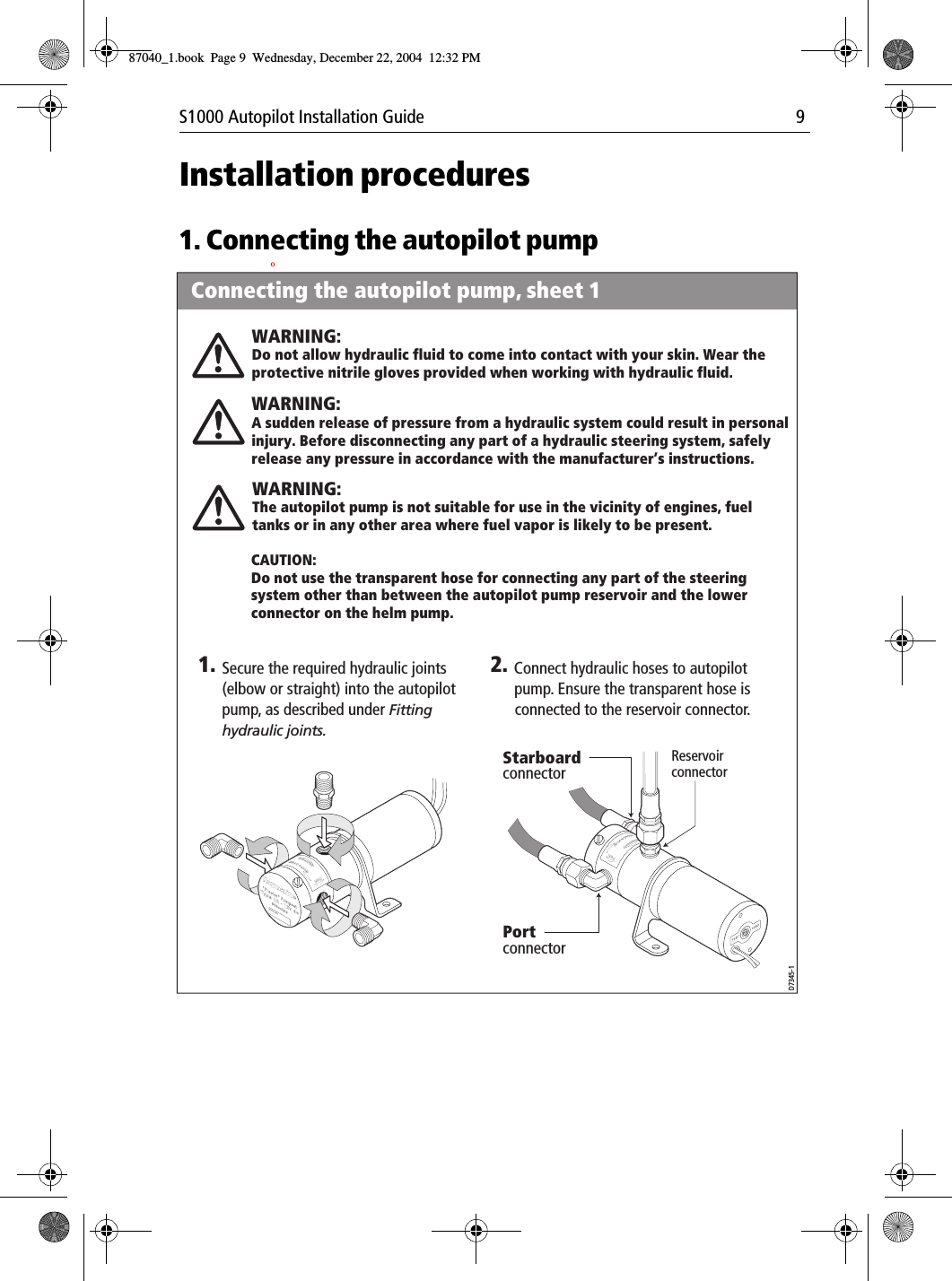 S1000 Autopilot Installation Guide 9Installation procedures1. Connecting the autopilot pumpOPortPortBrecSdeelriovreesRwResevirroBleewScredPortPort1. 2.Secure the required hydraulic joints (elbow or straight) into the autopilot pump, as described under Fitting hydraulic joints.CAUTION:Do not use the transparent hose for connecting any part of the steering system other than between the autopilot pump reservoir and the lower connector on the helm pump.Connect hydraulic hoses to autopilot pump. Ensure the transparent hose is connected to the reservoir connector.WARNING:Do not allow hydraulic fluid to come into contact with your skin. Wear the protective nitrile gloves provided when working with hydraulic fluid.WARNING:A sudden release of pressure from a hydraulic system could result in personal injury. Before disconnecting any part of a hydraulic steering system, safely release any pressure in accordance with the manufacturer’s instructions. WARNING:The autopilot pump is not suitable for use in the vicinity of engines, fuel tanks or in any other area where fuel vapor is likely to be present.Connecting the autopilot pump, sheet 1D7345-1Port connectorStarboard connectorReservoir connector87040_1.book Page 9 Wednesday, December 22, 2004 12:32 PM