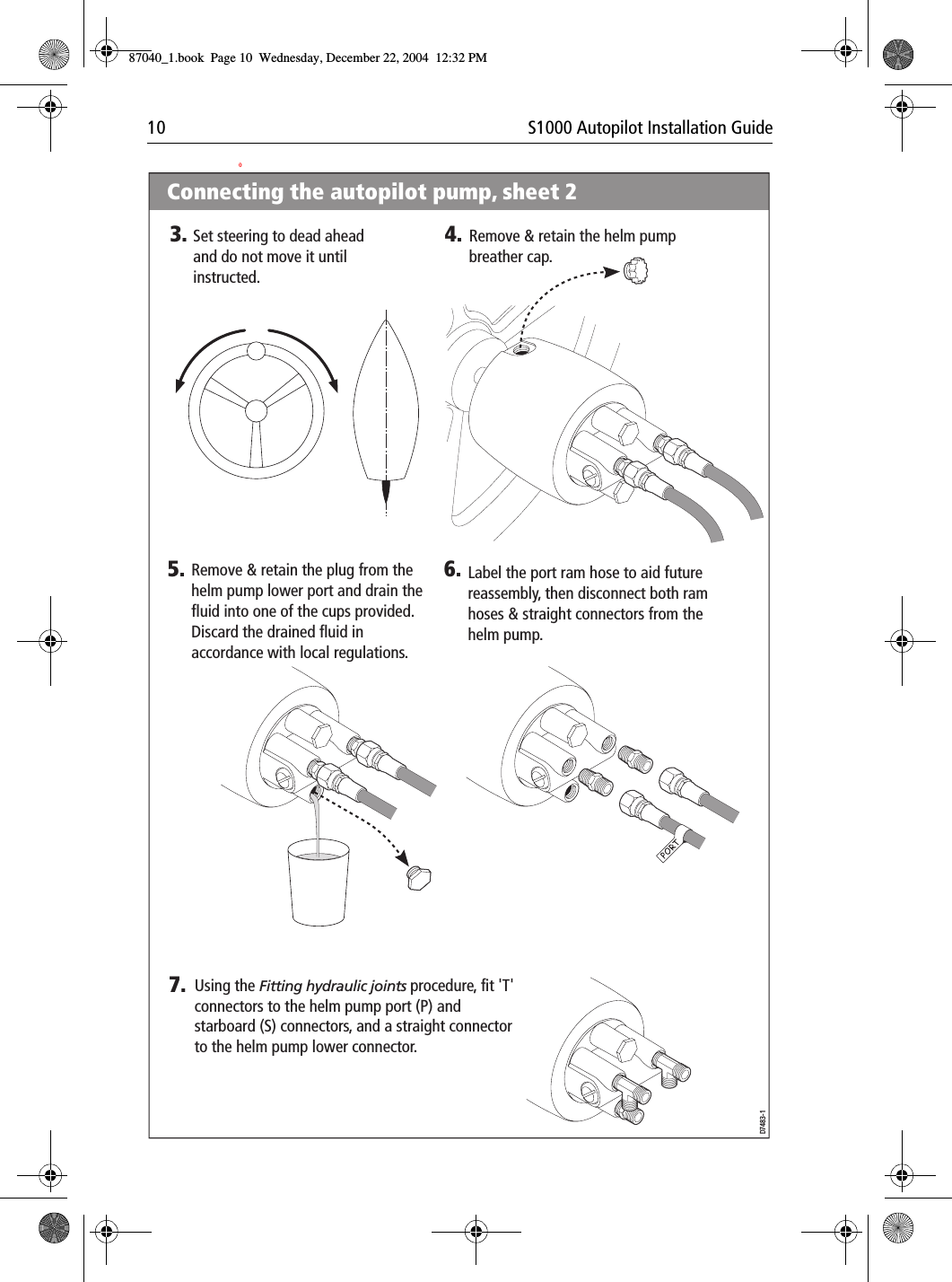 10 S1000 Autopilot Installation Guide0D7483-15.Remove &amp; retain the plug from the helm pump lower port and drain the fluid into one of the cups provided. Discard the drained fluid in accordance with local regulations.6.Label the port ram hose to aid future reassembly, then disconnect both ram hoses &amp; straight connectors from the helm pump.Remove &amp; retain the helm pump breather cap.4.Set steering to dead ahead and do not move it until instructed.3.7.Using the Fitting hydraulic joints procedure, fit &apos;T&apos; connectors to the helm pump port (P) and starboard (S) connectors, and a straight connector to the helm pump lower connector.Connecting the autopilot pump, sheet 2D7483-15.Remove &amp; retain the plug from the helm pump lower port and drain the fluid into one of the cups provided. Discard the drained fluid in accordance with local regulations.6.Label the port ram hose to aid future reassembly, then disconnect both ram hoses &amp; straight connectors from the helm pump.Remove &amp; retain the helm pump breather cap.4.Set steering to dead ahead and do not move it until instructed.3.7.Using the Fitting hydraulic joints procedure, fit &apos;T&apos; connectors to the helm pump port (P) and starboard (S) connectors, and a straight connector to the helm pump lower connector.Connecting the autopilot pump, sheet 287040_1.book Page 10 Wednesday, December 22, 2004 12:32 PM