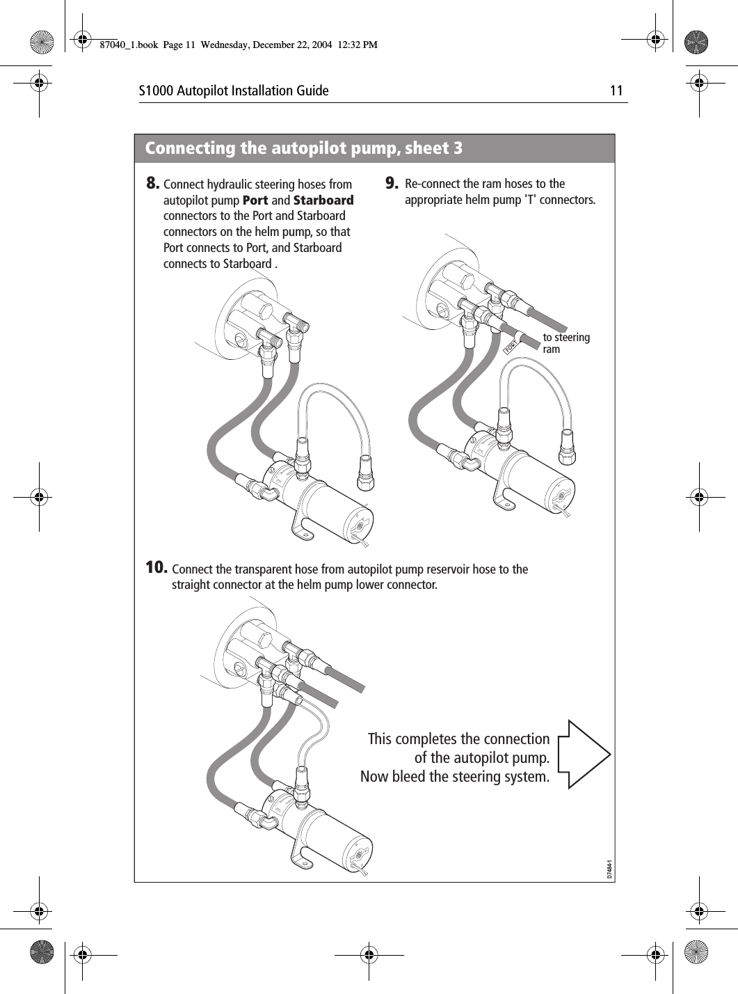 S1000 Autopilot Installation Guide 11PortPortBrecSdeelriovreesRwPortPortBrecSdeelriovreesRw9. Re-connect the ram hoses to the appropriate helm pump &apos;T&apos; connectors.10. Connect the transparent hose from autopilot pump reservoir hose to the straight connector at the helm pump lower connector.This completes the connection of the autopilot pump.Now bleed the steering system.to steering ramPortPortBrecSdeelriovreesRwD7484-1Connecting the autopilot pump, sheet 38. Connect hydraulic steering hoses from autopilot pump Port and Starboard connectors to the Port and Starboard connectors on the helm pump, so that Port connects to Port, and Starboard connects to Starboard .87040_1.book Page 11 Wednesday, December 22, 2004 12:32 PM