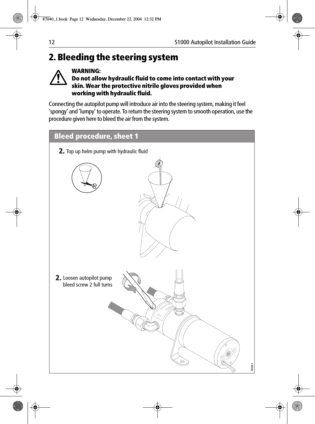 12 S1000 Autopilot Installation Guide2. Bleeding the steering systemWARNING:  Do not allow hydraulic fluid to come into contact with your skin. Wear the protective nitrile gloves provided when working with hydraulic fluid.Connecting the autopilot pump will introduce air into the steering system, making it feel ‘spongy’ and ‘lumpy’ to operate. To return the steering system to smooth operation, use the procedure given here to bleed the air from the system.Por tPortBrecSdeelriovreesRwBleed procedure, sheet 12.Loosen autopilot pump bleed screw 2 full turns2.Top up helm pump with hydraulic fluidD7336-187040_1.book Page 12 Wednesday, December 22, 2004 12:32 PM