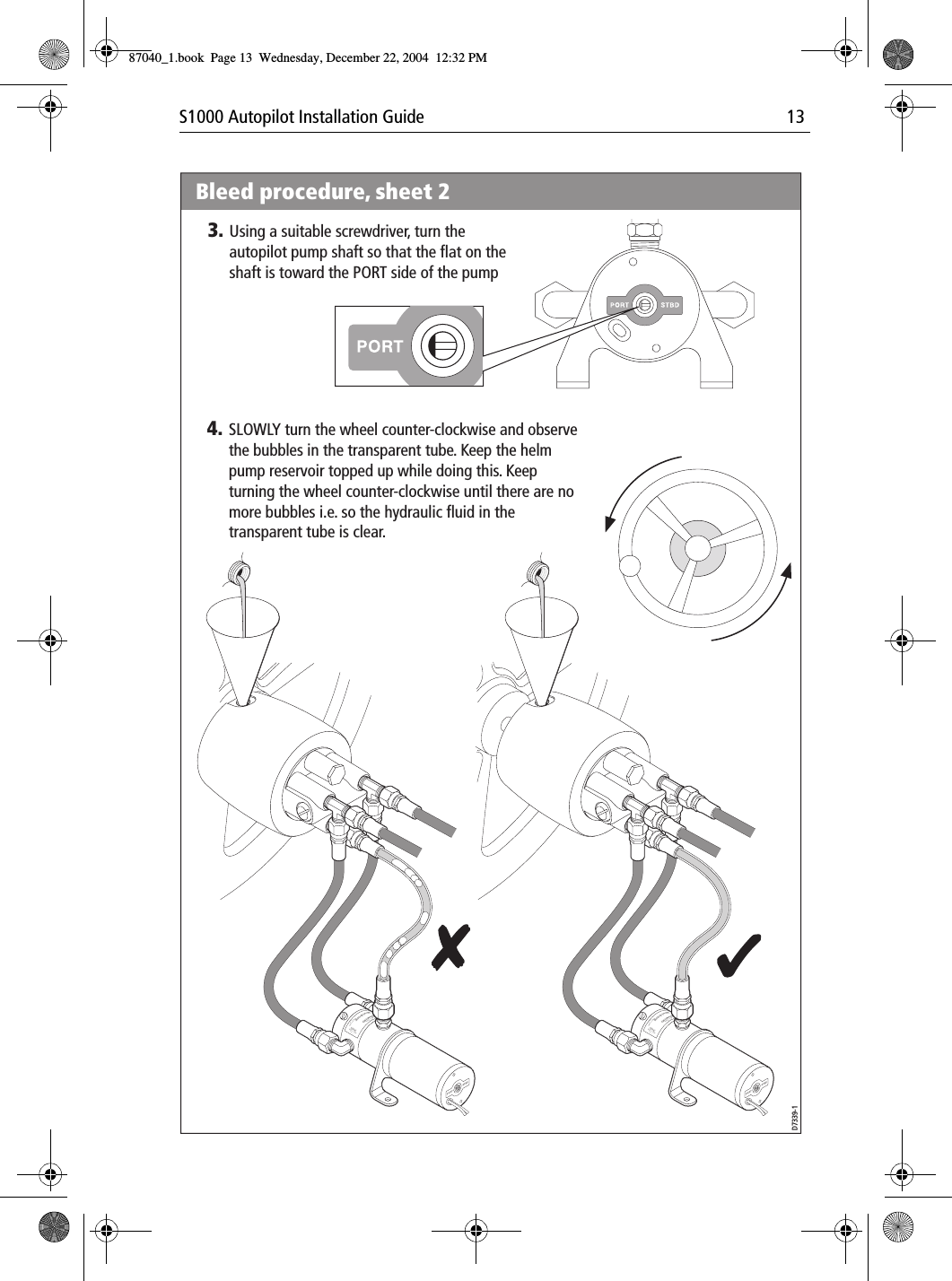 S1000 Autopilot Installation Guide 13PortPortBrecSdeelriovreesRwPortPortBrecSdeelriovreesRwBleed procedure, sheet 2D7339-14. SLOWLY turn the wheel counter-clockwise and observe the bubbles in the transparent tube. Keep the helm pump reservoir topped up while doing this. Keep turning the wheel counter-clockwise until there are no more bubbles i.e. so the hydraulic fluid in the transparent tube is clear. 3. Using a suitable screwdriver, turn the autopilot pump shaft so that the flat on the shaft is toward the PORT side of the pump87040_1.book Page 13 Wednesday, December 22, 2004 12:32 PM