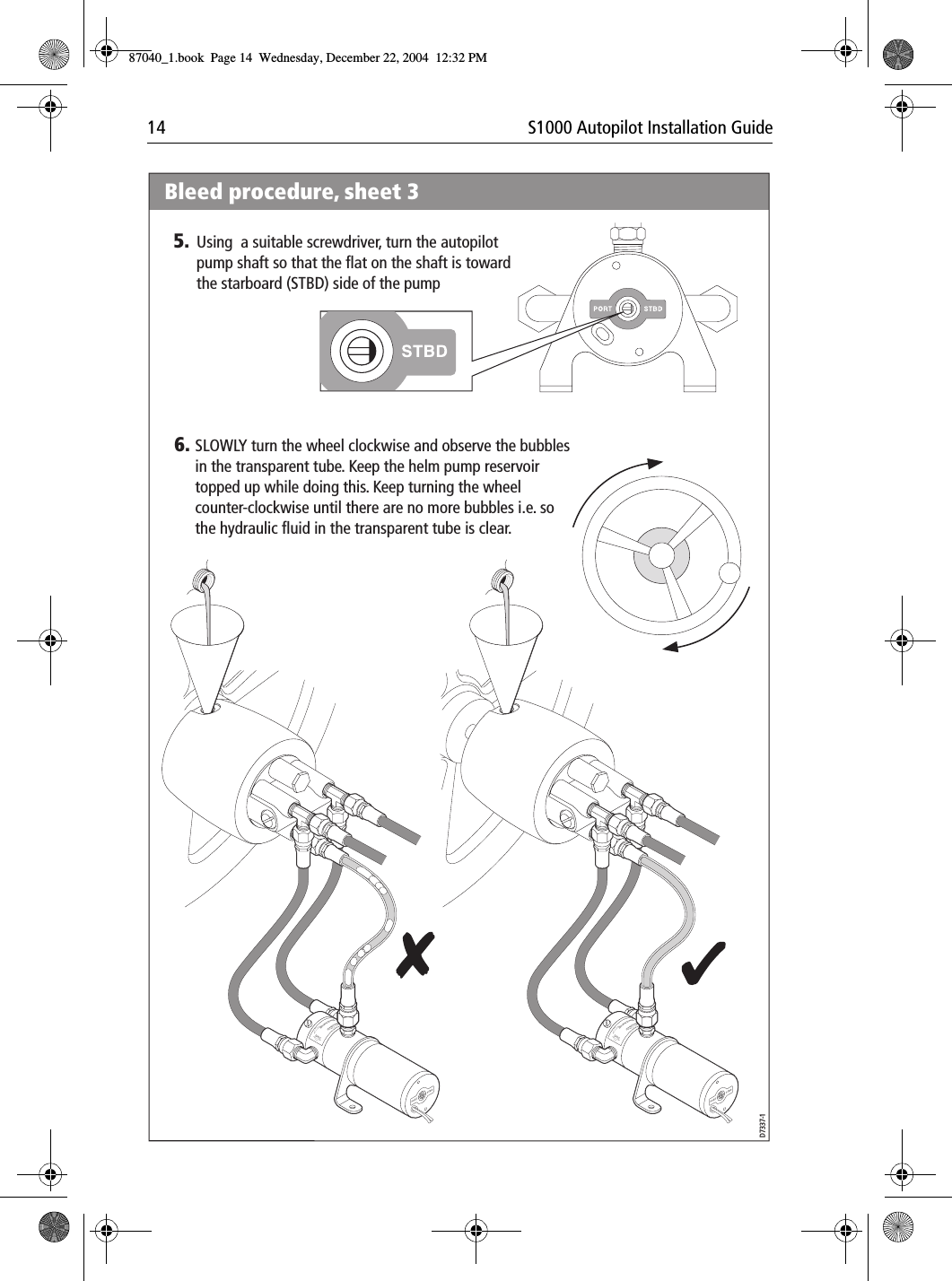 14 S1000 Autopilot Installation GuidePortPortBrecSdeelriovreesRwPortPortBrecSdeelriovreesRwBleed procedure, sheet 36. SLOWLY turn the wheel clockwise and observe the bubbles in the transparent tube. Keep the helm pump reservoir topped up while doing this. Keep turning the wheel counter-clockwise until there are no more bubbles i.e. so the hydraulic fluid in the transparent tube is clear. D7337-15. Using  a suitable screwdriver, turn the autopilot pump shaft so that the flat on the shaft is toward the starboard (STBD) side of the pump87040_1.book Page 14 Wednesday, December 22, 2004 12:32 PM