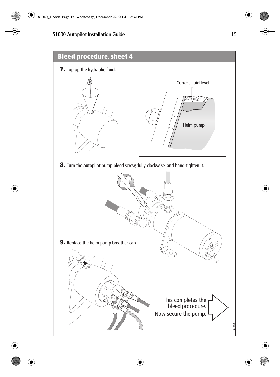 S1000 Autopilot Installation Guide 15Por tPortBrecSdeelriovreesRwBleed procedure, sheet 48. Turn the autopilot pump bleed screw, fully clockwise, and hand-tighten it.7. Top up the hydraulic fluid.9. Replace the helm pump breather cap.D7486-1This completes thebleed procedure.Now secure the pump.Correct fluid levelHelm pump87040_1.book Page 15 Wednesday, December 22, 2004 12:32 PM