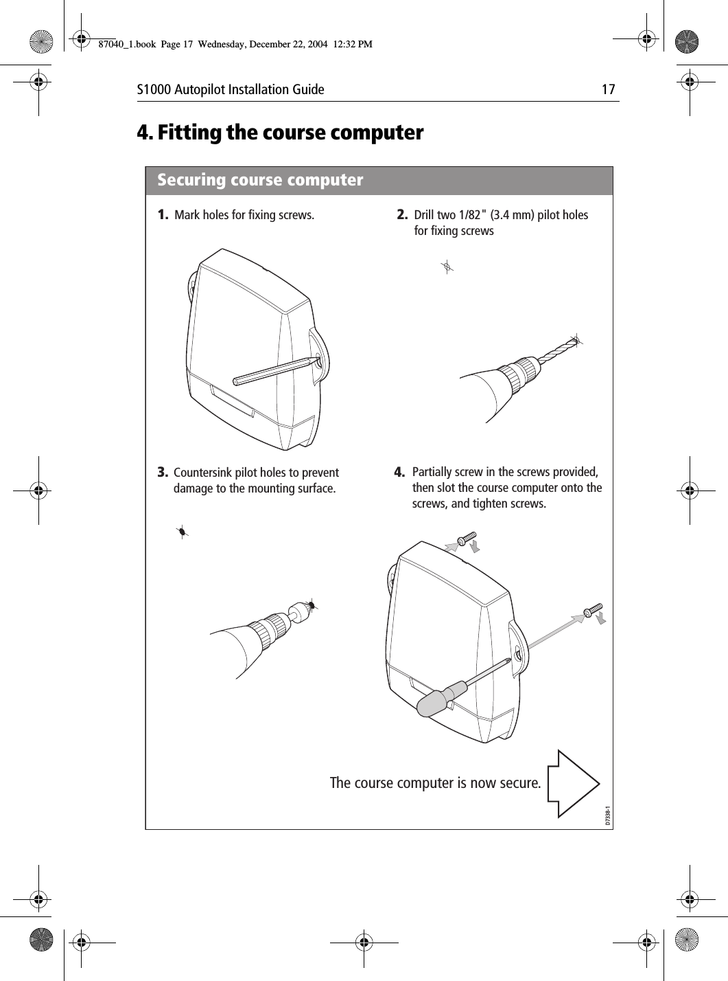 S1000 Autopilot Installation Guide 174. Fitting the course computerD7338-1Securing course computer1. 2.4.3.Mark holes for fixing screws. Drill two 1/82&quot; (3.4 mm) pilot holes for fixing screwsPartially screw in the screws provided, then slot the course computer onto the screws, and tighten screws.Countersink pilot holes to preventdamage to the mounting surface.The course computer is now secure.87040_1.book Page 17 Wednesday, December 22, 2004 12:32 PM