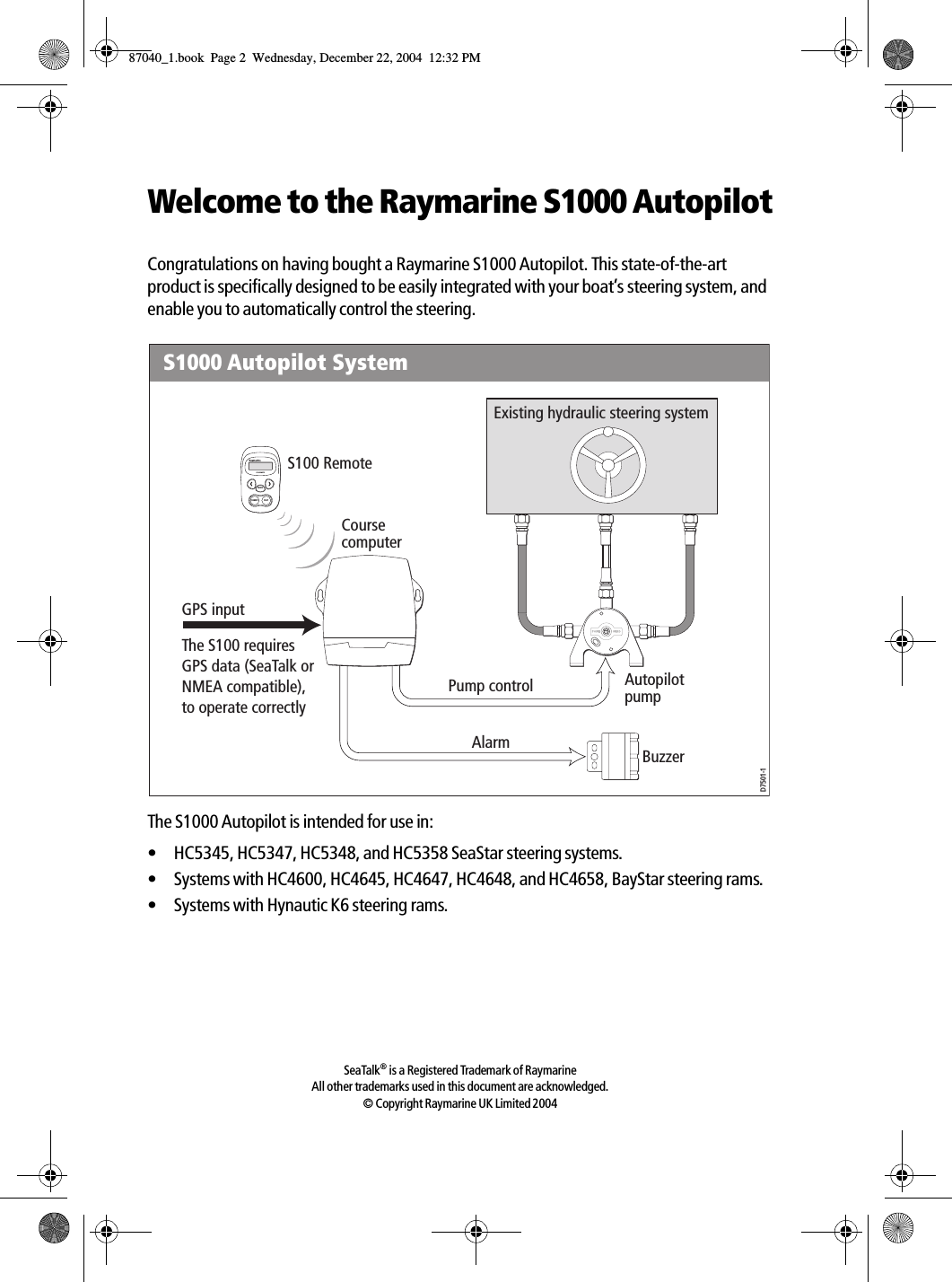 Welcome to the Raymarine S1000 AutopilotCongratulations on having bought a Raymarine S1000 Autopilot. This state-of-the-art product is specifically designed to be easily integrated with your boat’s steering system, and enable you to automatically control the steering.The S1000 Autopilot is intended for use in:• HC5345, HC5347, HC5348, and HC5358 SeaStar steering systems.• Systems with HC4600, HC4645, HC4647, HC4648, and HC4658, BayStar steering rams.• Systems with Hynautic K6 steering rams.SeaTalk® is a Registered Trademark of RaymarineAll other trademarks used in this document are acknowledged.© Copyright Raymarine UK Limited 2004Existing hydraulic steering systemBuzzerPump controlS1000 Autopilot SystemS100 RemoteCourse computerAutopilot pumpD7501-1S100 REMOTEMODESTANDBY PILOTGPS inputThe S100 requires GPS data (SeaTalk or NMEA compatible), to operate correctlyAlarm87040_1.book Page 2 Wednesday, December 22, 2004 12:32 PM