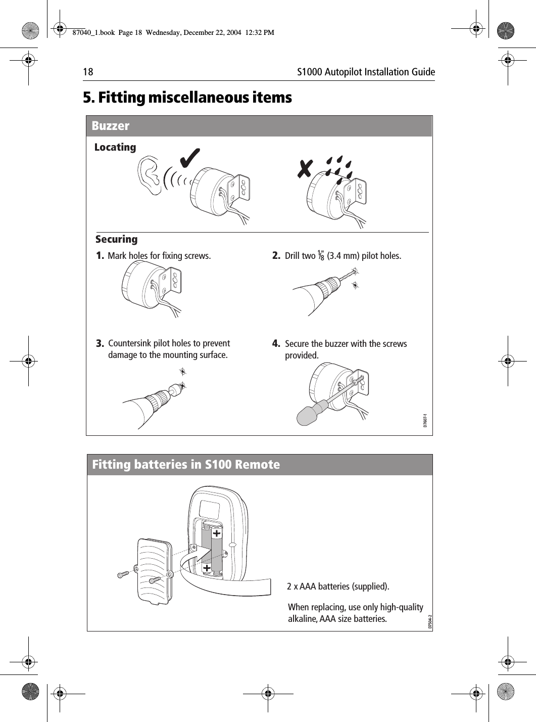 18 S1000 Autopilot Installation Guide5. Fitting miscellaneous itemsD7607-1Buzzer1. 2.4.3.Mark holes for fixing screws. Drill two     (3.4 mm) pilot holes.18/ &quot;Secure the buzzer with the screws provided.Countersink pilot holes to preventdamage to the mounting surface.LocatingSecuringD7504-2Fitting batteries in S100 Remote2 x AAA batteries (supplied).When replacing, use only high-quality alkaline, AAA size batteries.87040_1.book Page 18 Wednesday, December 22, 2004 12:32 PM