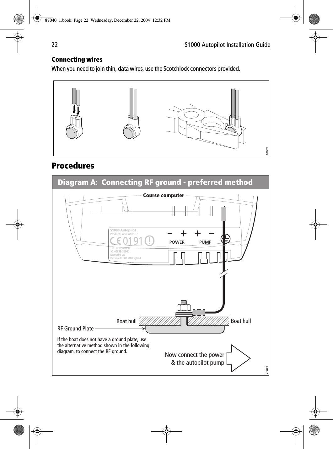 22 S1000 Autopilot Installation GuideConnecting wiresWhen you need to join thin, data wires, use the Scotchlock connectors provided. ProceduresD7547-1Boat hull Boat hullRF Ground PlateDiagram A:  Connecting RF ground - preferred methodD7539-1If the boat does not have a ground plate, use the alternative method shown in the following diagram, to connect the RF ground. Now connect the power&amp; the autopilot pumpCourse computerPOWER PUMPS1000 AutopilotRaymarine LtdPortsmouth PO3 5TD EnglandFCC ID PJ5S1000IC: 4069B-S10000191Product Code: A18107 O87040_1.book Page 22 Wednesday, December 22, 2004 12:32 PM