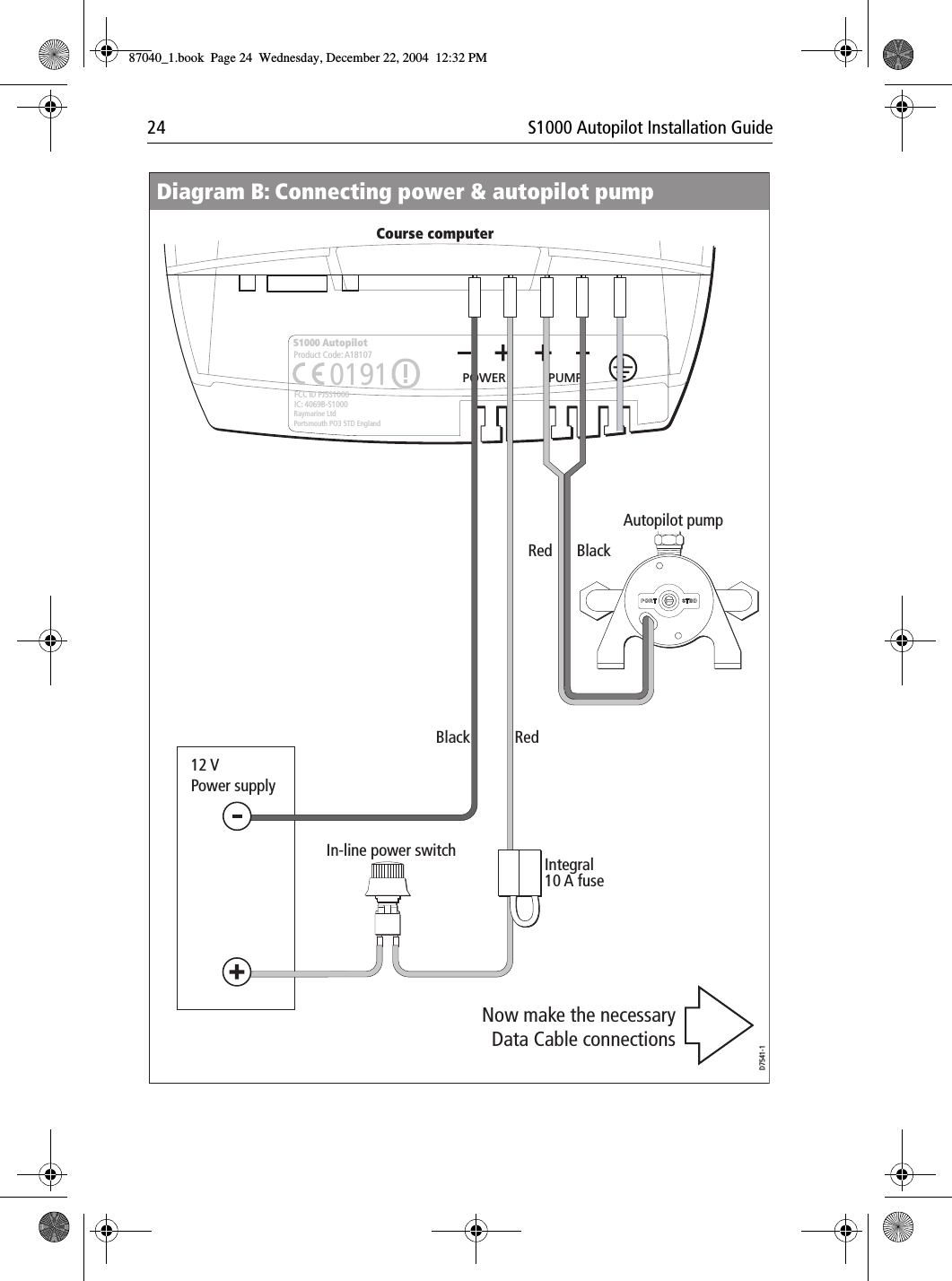 24 S1000 Autopilot Installation GuideRedRedBlackBlackIntegral 10 A fusePOWER PUMPS1000 AutopilotRaymarine LtdPortsmouth PO3 5TD EnglandFCC ID PJ5S1000IC: 4069B-S10000191Product Code: A18107 OIn-line power switch12 V Power supplyAutopilot pumpD7541-1Course computerDiagram B: Connecting power &amp; autopilot pumpNow make the necessary Data Cable connections87040_1.book Page 24 Wednesday, December 22, 2004 12:32 PM