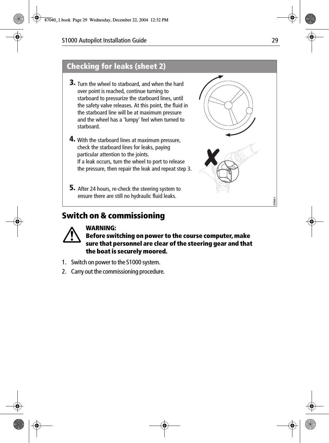 S1000 Autopilot Installation Guide 29Switch on &amp; commissioningWARNING:  Before switching on power to the course computer, make sure that personnel are clear of the steering gear and that the boat is securely moored.1. Switch on power to the S1000 system.2. Carry out the commissioning procedure.Checking for leaks (sheet 2)After 24 hours, re-check the steering system to ensure there are still no hydraulic fluid leaks.5.D7550-1With the starboard lines at maximum pressure, check the starboard lines for leaks, paying particular attention to the joints.If a leak occurs, turn the wheel to port to release the pressure, then repair the leak and repeat step 3.4.Turn the wheel to starboard, and when the hard over point is reached, continue turning to starboard to pressurize the starboard lines, until the safety valve releases. At this point, the fluid in the starboard line will be at maximum pressure and the wheel has a &apos;lumpy&apos; feel when turned to starboard.3.87040_1.book Page 29 Wednesday, December 22, 2004 12:32 PM