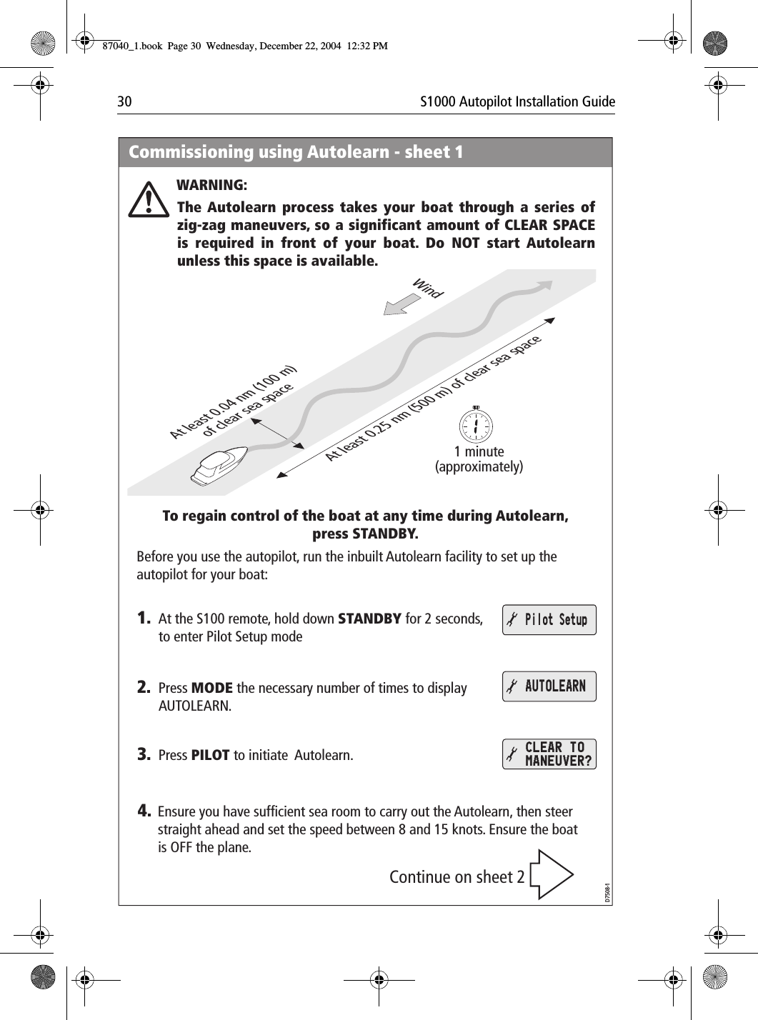 30 S1000 Autopilot Installation GuideCommissioning using Autolearn - sheet 1WARNING:At least 0.25 nm (500 m) of clear sea spaceAt least 0.04 nm (100 m)of clear sea space1 minute(approximately)WindTo regain control of the boat at any time during Autolearn, press STANDBY.Continue on sheet 2The Autolearn process takes your boat through a series of zig-zag maneuvers, so a significant amount of CLEAR SPACE is required in front of your boat. Do NOT start Autolearn unless this space is available.1.Before you use the autopilot, run the inbuilt Autolearn facility to set up the autopilot for your boat:At the S100 remote, hold down STANDBY for 2 seconds, to enter Pilot Setup mode2. Press MODE the necessary number of times to display AUTOLEARN.3. Press PILOT to initiate  Autolearn.Pilot SetupAUTOLEARNCLEAR TO MANEUVER?D7508-14. Ensure you have sufficient sea room to carry out the Autolearn, then steer straight ahead and set the speed between 8 and 15 knots. Ensure the boat is OFF the plane.87040_1.book Page 30 Wednesday, December 22, 2004 12:32 PM