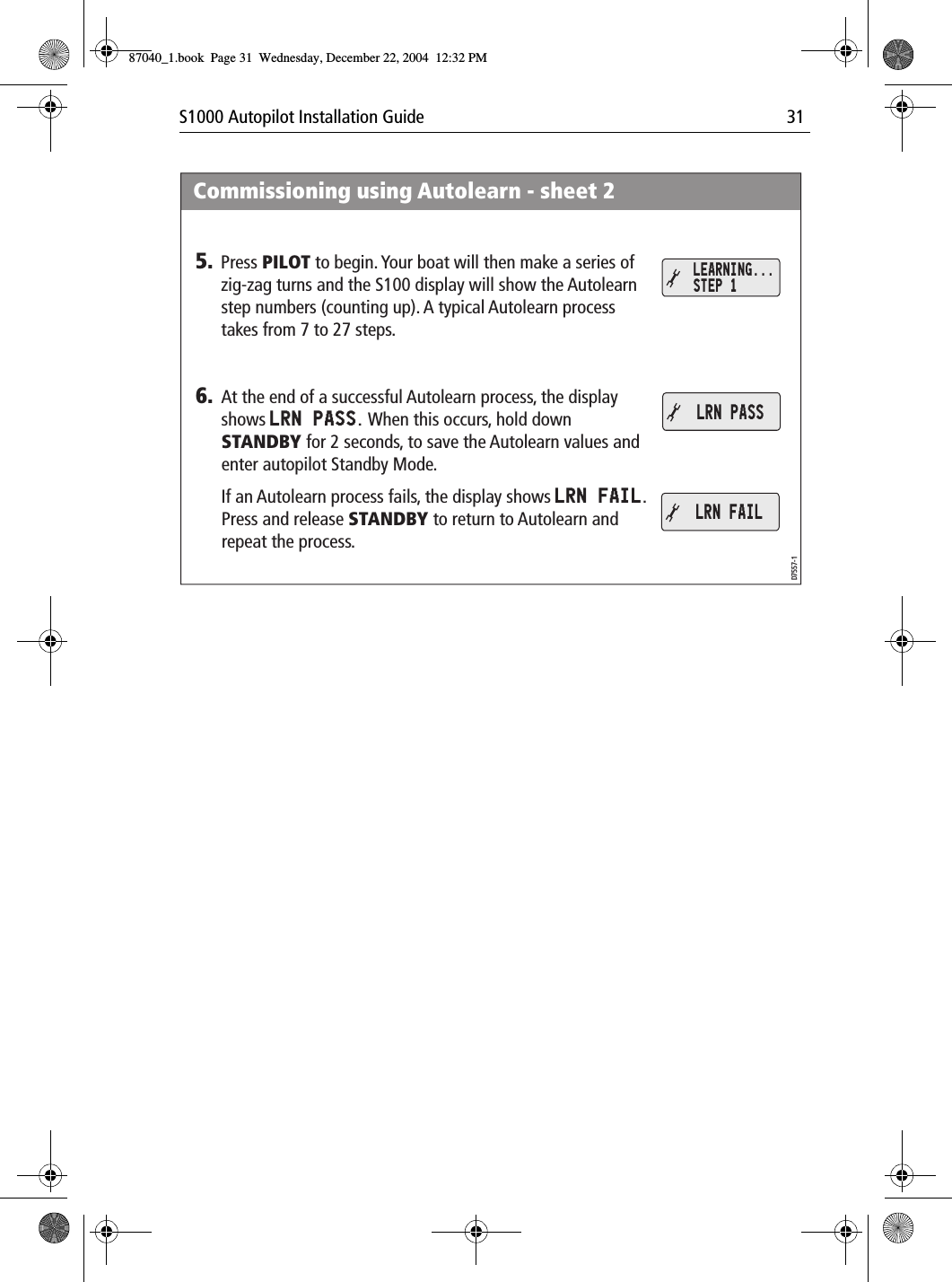 S1000 Autopilot Installation Guide 31Commissioning using Autolearn - sheet 2D7557-15. Press PILOT to begin. Your boat will then make a series of zig-zag turns and the S100 display will show the Autolearn step numbers (counting up). A typical Autolearn process takes from 7 to 27 steps.6. At the end of a successful Autolearn process, the display shows LRN PASS. When this occurs, hold down STANDBY for 2 seconds, to save the Autolearn values and enter autopilot Standby Mode.If an Autolearn process fails, the display shows LRN FAIL. Press and release STANDBY to return to Autolearn and repeat the process.LEARNING... STEP 1LRN PASSLRN FAIL87040_1.book Page 31 Wednesday, December 22, 2004 12:32 PM