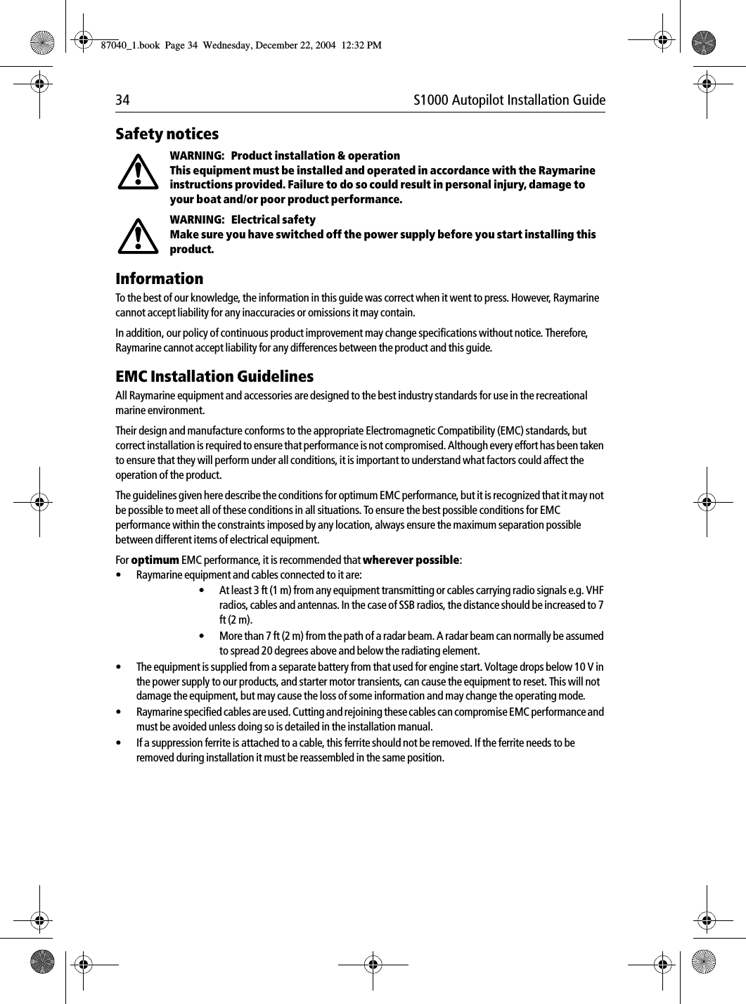 34 S1000 Autopilot Installation GuideSafety noticesWARNING:   Product installation &amp; operationThis equipment must be installed and operated in accordance with the Raymarine instructions provided. Failure to do so could result in personal injury, damage to your boat and/or poor product performance. WARNING:   Electrical safetyMake sure you have switched off the power supply before you start installing this product. InformationTo the best of our knowledge, the information in this guide was correct when it went to press. However, Raymarine cannot accept liability for any inaccuracies or omissions it may contain. In addition, our policy of continuous product improvement may change specifications without notice. Therefore, Raymarine cannot accept liability for any differences between the product and this guide. EMC Installation GuidelinesAll Raymarine equipment and accessories are designed to the best industry standards for use in the recreational marine environment.Their design and manufacture conforms to the appropriate Electromagnetic Compatibility (EMC) standards, but correct installation is required to ensure that performance is not compromised. Although every effort has been taken to ensure that they will perform under all conditions, it is important to understand what factors could affect the operation of the product.The guidelines given here describe the conditions for optimum EMC performance, but it is recognized that it may not be possible to meet all of these conditions in all situations. To ensure the best possible conditions for EMC performance within the constraints imposed by any location, always ensure the maximum separation possible between different items of electrical equipment.For optimum EMC performance, it is recommended that wherever possible:•Raymarine equipment and cables connected to it are:•At least 3 ft (1 m) from any equipment transmitting or cables carrying radio signals e.g. VHF radios, cables and antennas. In the case of SSB radios, the distance should be increased to 7 ft (2 m).•More than 7 ft (2 m) from the path of a radar beam. A radar beam can normally be assumed to spread 20 degrees above and below the radiating element.•The equipment is supplied from a separate battery from that used for engine start. Voltage drops below 10 V in the power supply to our products, and starter motor transients, can cause the equipment to reset. This will not damage the equipment, but may cause the loss of some information and may change the operating mode.•Raymarine specified cables are used. Cutting and rejoining these cables can compromise EMC performance and must be avoided unless doing so is detailed in the installation manual.•If a suppression ferrite is attached to a cable, this ferrite should not be removed. If the ferrite needs to be removed during installation it must be reassembled in the same position.87040_1.book Page 34 Wednesday, December 22, 2004 12:32 PM