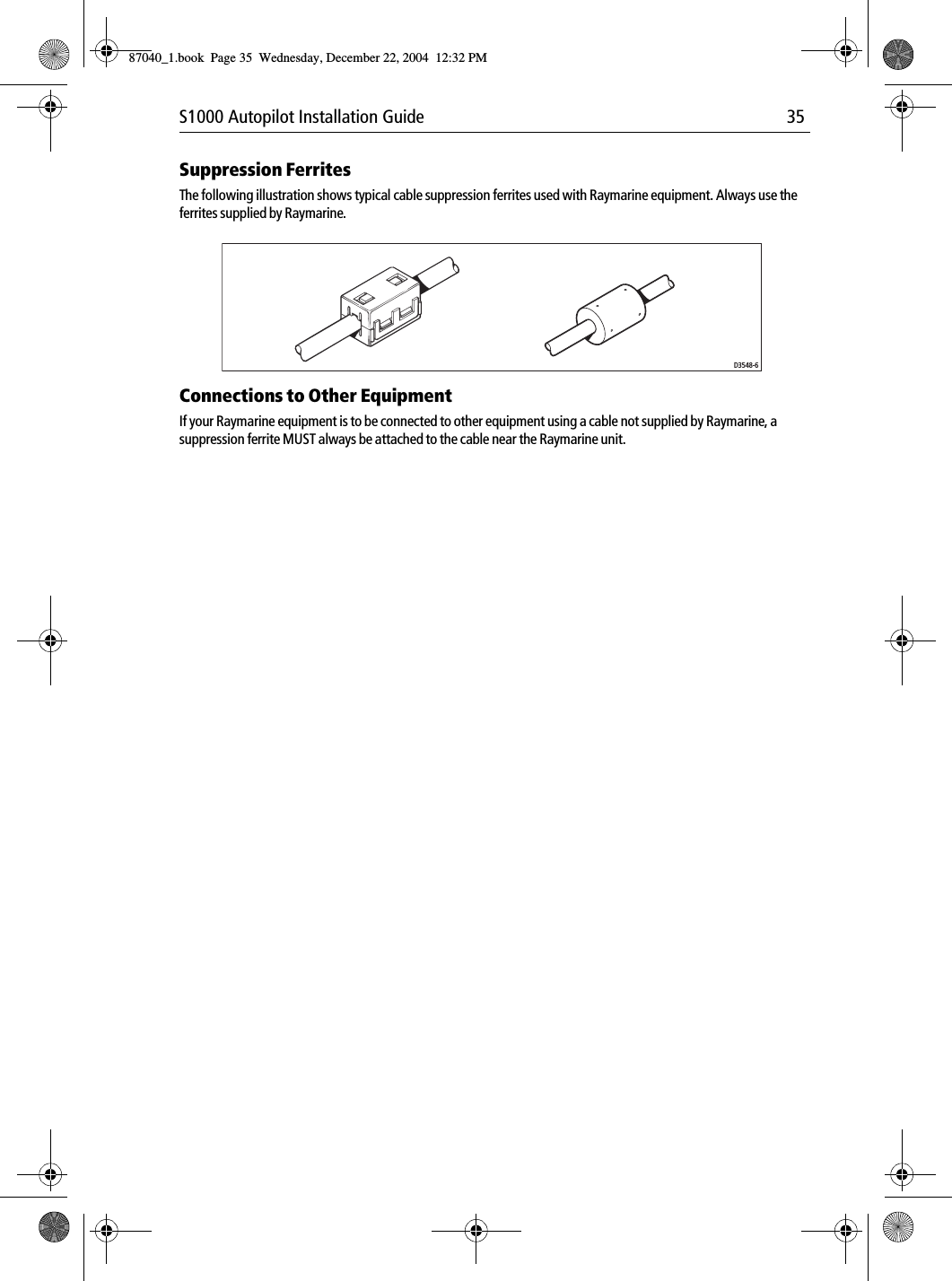 S1000 Autopilot Installation Guide 35Suppression FerritesThe following illustration shows typical cable suppression ferrites used with Raymarine equipment. Always use the ferrites supplied by Raymarine.Connections to Other EquipmentIf your Raymarine equipment is to be connected to other equipment using a cable not supplied by Raymarine, a suppression ferrite MUST always be attached to the cable near the Raymarine unit.D3548-687040_1.book Page 35 Wednesday, December 22, 2004 12:32 PM