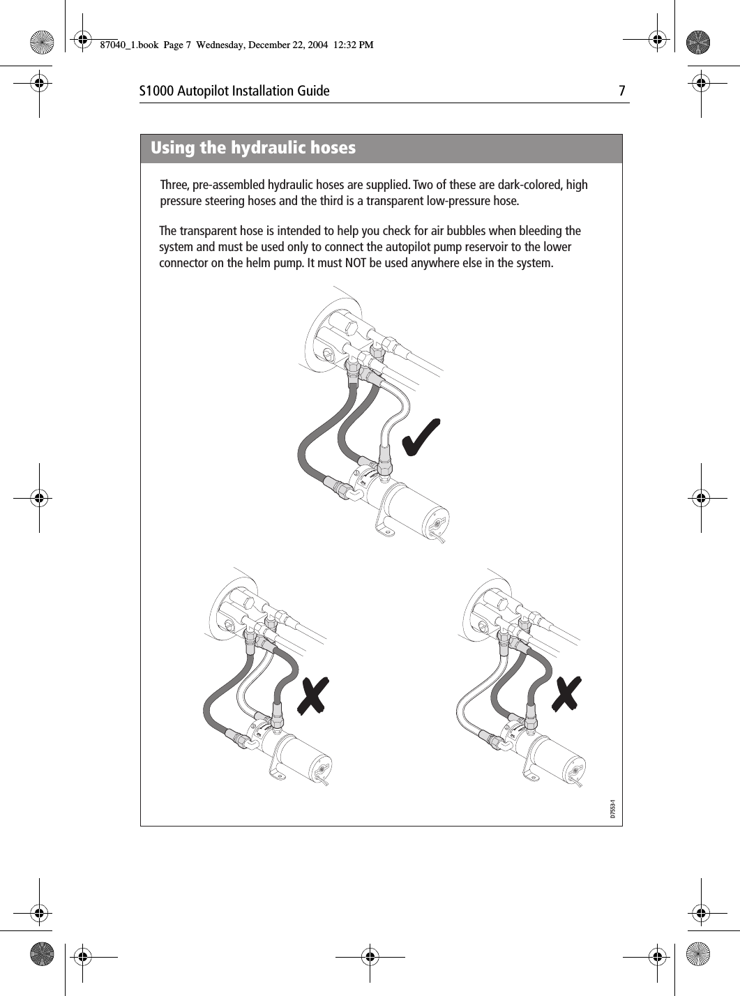 S1000 Autopilot Installation Guide 7PortPortBrecSdeelriovreesRwUsing the hydraulic hosesD7553-1Three, pre-assembled hydraulic hoses are supplied. Two of these are dark-colored, high pressure steering hoses and the third is a transparent low-pressure hose.The transparent hose is intended to help you check for air bubbles when bleeding the system and must be used only to connect the autopilot pump reservoir to the lower connector on the helm pump. It must NOT be used anywhere else in the system.PortPortBrecSdeelriovreesRwPortPortBrecSdeelriovreesRw87040_1.book Page 7 Wednesday, December 22, 2004 12:32 PM