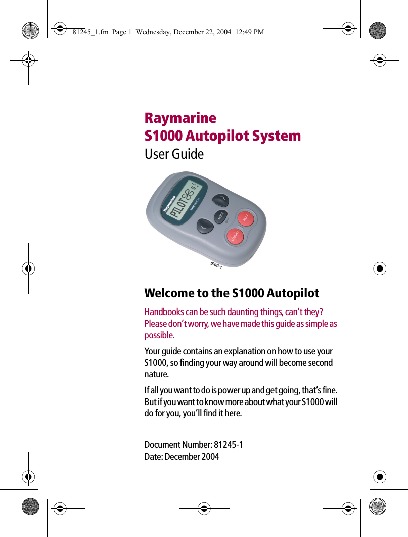 RaymarineS1000 Autopilot SystemUser Guide             Welcome to the S1000 AutopilotHandbooks can be such daunting things, can’t they? Please don’t worry, we have made this guide as simple as possible.Your guide contains an explanation on how to use your S1000, so finding your way around will become second nature.If all you want to do is power up and get going, that’s fine. But if you want to know more about what your S1000 will do for you, you’ll find it here.Document Number: 81245-1Date: December 2004D7637-181245_1.fm  Page 1  Wednesday, December 22, 2004  12:49 PM