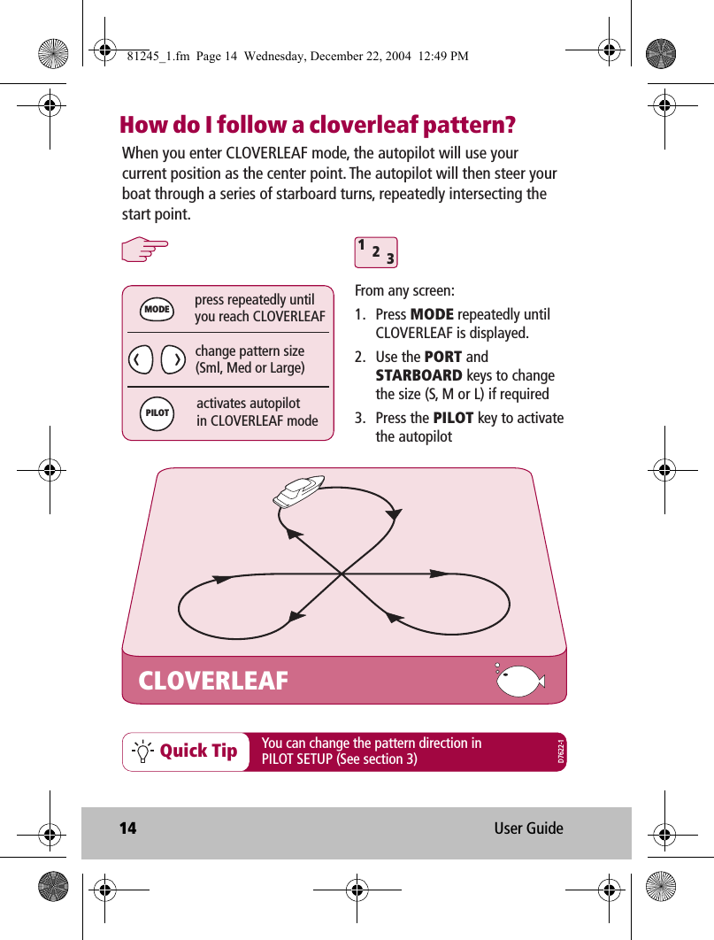 14 User GuideHow do I follow a cloverleaf pattern?Quick TipWhen you enter CLOVERLEAF mode, the autopilot will use your current position as the center point. The autopilot will then steer your boat through a series of starboard turns, repeatedly intersecting the start point.CLOVERLEAFchange pattern size(Sml, Med or Large)press repeatedly untilyou reach CLOVERLEAF312activates autopilotin CLOVERLEAF modeMODEPILOTFrom any screen:1. Press MODE repeatedly until CLOVERLEAF is displayed.2. Use the PORT and STARBOARD keys to change the size (S, M or L) if required3. Press the PILOT key to activate the autopilotYou can change the pattern direction in PILOT SETUP (See section 3) D7622-181245_1.fm  Page 14  Wednesday, December 22, 2004  12:49 PM