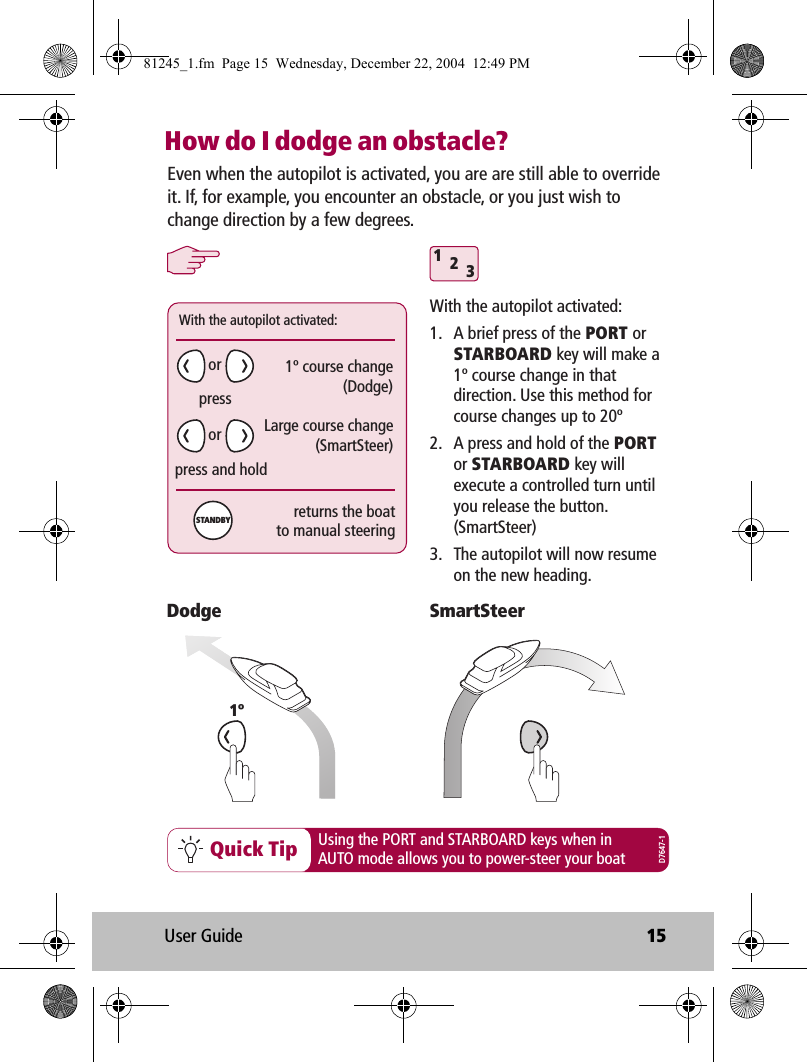 User Guide 15How do I dodge an obstacle?312Quick Tip Using the PORT and STARBOARD keys when inAUTO mode allows you to power-steer your boatEven when the autopilot is activated, you are are still able to override it. If, for example, you encounter an obstacle, or you just wish to change direction by a few degrees.With the autopilot activated:1.  A brief press of the PORT or STARBOARD key will make a 1º course change in that direction. Use this method for course changes up to 20º2.  A press and hold of the PORT or STARBOARD key will execute a controlled turn until you release the button. (SmartSteer)3.  The autopilot will now resume on the new heading.SmartSteer1ºDodgeWith the autopilot activated:1º course change(Dodge)Large course change(SmartSteer)presspress and holdreturns the boatto manual steeringororSTANDBYD7647-181245_1.fm  Page 15  Wednesday, December 22, 2004  12:49 PM