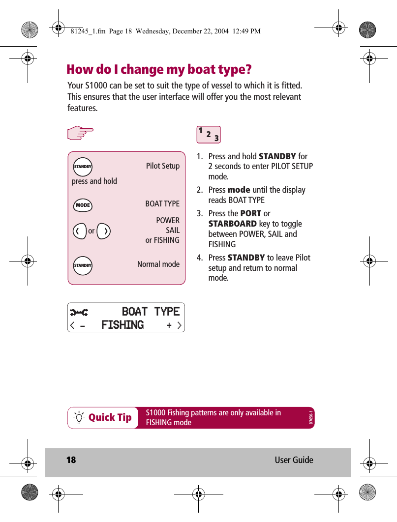 18 User GuideHow do I change my boat type? 312Quick Tippress and holdPilot SetupBOAT TYPENormal modeMODESTANDBYSTANDBYYour S1000 can be set to suit the type of vessel to which it is fitted. This ensures that the user interface will offer you the most relevant features. 1.  Press and hold STANDBY for  2 seconds to enter PILOT SETUP mode.2. Press mode until the display reads BOAT TYPE3. Press the PORT or STARBOARD key to toggle between POWER, SAIL and FISHING4. Press STANDBY to leave Pilot setup and return to normal mode.S1000 Fishing patterns are only available inFISHING modePOWERSAILor FISHINGD7650-1orBOAT TYPE+ &gt;&lt; - FISHING81245_1.fm  Page 18  Wednesday, December 22, 2004  12:49 PM