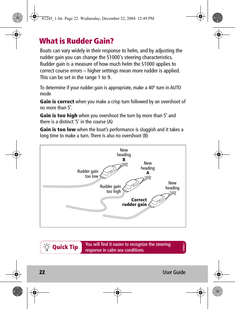 22 User GuideWhat is Rudder Gain?Quick TipBoats can vary widely in their response to helm, and by adjusting the rudder gain you can change the S1000&apos;s steering characteristics. Rudder gain is a measure of how much helm the S1000 applies to correct course errors – higher settings mean more rudder is applied. This can be set in the range 1 to 9.You will find it easier to recognize the steeringresponse in calm sea conditionsNewheadingNewheadingANewheadingBCorrectrudder gainRudder gaintoo highRudder gaintoo lowTo determine if your rudder gain is appropriate, make a 40º turn in AUTO modeGain is correct when you make a crisp turn followed by an overshoot of no more than 5˚.Gain is too high when you overshoot the turn by more than 5˚ and there is a distinct ‘S’ in the course (A) Gain is too low when the boat’s performance is sluggish and it takes a long time to make a turn. There is also no overshoot (B)D7654-181245_1.fm  Page 22  Wednesday, December 22, 2004  12:49 PM