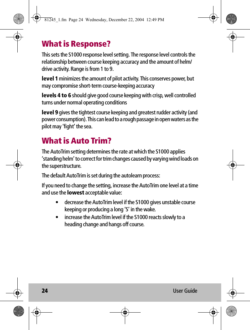 24 User GuideWhat is Response?This sets the S1000 response level setting. The response level controls the relationship between course keeping accuracy and the amount of helm/drive activity. Range is from 1 to 9.level 1 minimizes the amount of pilot activity. This conserves power, but may compromise short-term course-keeping accuracylevels 4 to 6 should give good course keeping with crisp, well controlled turns under normal operating conditionslevel 9 gives the tightest course keeping and greatest rudder activity (and power consumption). This can lead to a rough passage in open waters as the pilot may ‘fight’ the sea.What is Auto Trim?The AutoTrim setting determines the rate at which the S1000 applies ‘standing helm’ to correct for trim changes caused by varying wind loads on the superstructure.The default AutoTrim is set during the autolearn process:If you need to change the setting, increase the AutoTrim one level at a time and use the lowest acceptable value:• decrease the AutoTrim level if the S1000 gives unstable course keeping or producing a long ‘S’ in the wake.• increase the AutoTrim level if the S1000 reacts slowly to a heading change and hangs off course.81245_1.fm  Page 24  Wednesday, December 22, 2004  12:49 PM