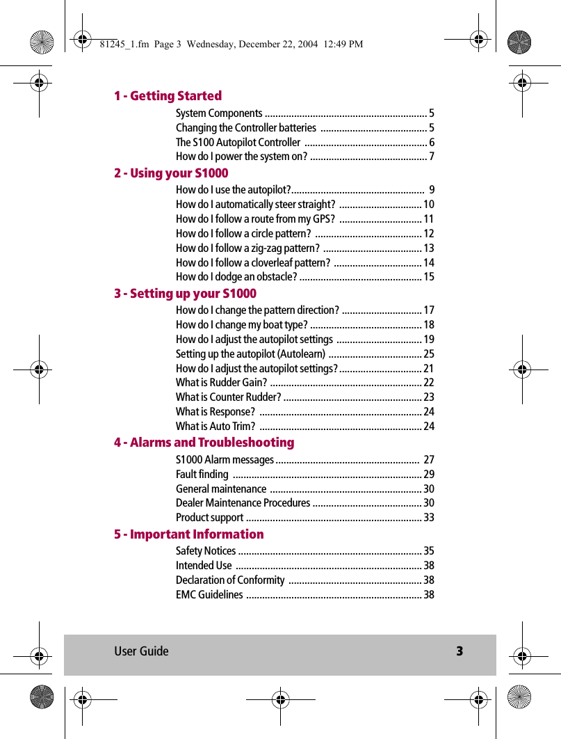User Guide 31 - Getting StartedSystem Components ............................................................. 5Changing the Controller batteries  ........................................ 5The S100 Autopilot Controller  .............................................. 6How do I power the system on? ............................................ 72 - Using your S1000How do I use the autopilot?..................................................  9How do I automatically steer straight?  ............................... 10How do I follow a route from my GPS?  ............................... 11How do I follow a circle pattern?  ........................................ 12How do I follow a zig-zag pattern? ..................................... 13How do I follow a cloverleaf pattern?  ................................. 14How do I dodge an obstacle? .............................................. 153 - Setting up your S1000How do I change the pattern direction? .............................. 17How do I change my boat type? .......................................... 18How do I adjust the autopilot settings  ................................ 19Setting up the autopilot (Autolearn) ................................... 25How do I adjust the autopilot settings?............................... 21What is Rudder Gain? ......................................................... 22What is Counter Rudder? .................................................... 23What is Response?  ............................................................. 24What is Auto Trim?  ............................................................. 244 - Alarms and TroubleshootingS1000 Alarm messages ......................................................  27Fault finding  ....................................................................... 29General maintenance ......................................................... 30Dealer Maintenance Procedures ......................................... 30Product support .................................................................. 335 - Important InformationSafety Notices ..................................................................... 35Intended Use  ...................................................................... 38Declaration of Conformity  .................................................. 38EMC Guidelines .................................................................. 3881245_1.fm  Page 3  Wednesday, December 22, 2004  12:49 PM