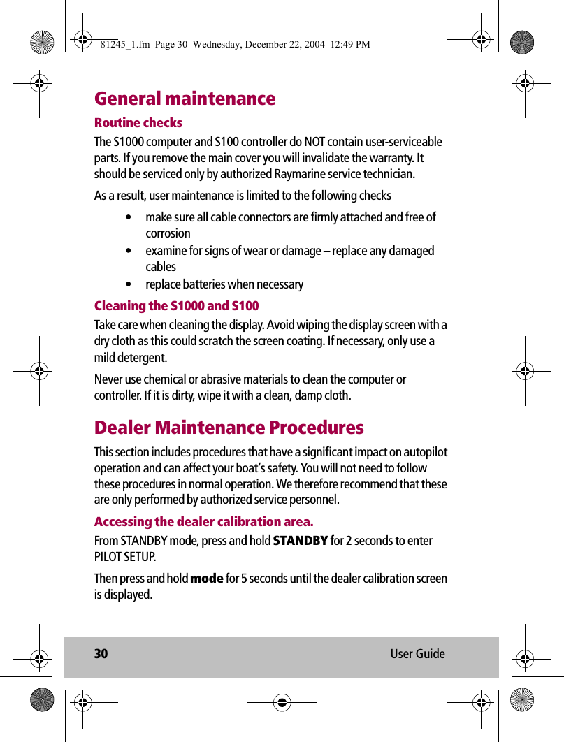 30 User GuideGeneral maintenanceRoutine checksThe S1000 computer and S100 controller do NOT contain user-serviceable parts. If you remove the main cover you will invalidate the warranty. It should be serviced only by authorized Raymarine service technician. As a result, user maintenance is limited to the following checks• make sure all cable connectors are firmly attached and free of corrosion• examine for signs of wear or damage – replace any damaged cables• replace batteries when necessaryCleaning the S1000 and S100Take care when cleaning the display. Avoid wiping the display screen with a dry cloth as this could scratch the screen coating. If necessary, only use a mild detergent.Never use chemical or abrasive materials to clean the computer or controller. If it is dirty, wipe it with a clean, damp cloth.Dealer Maintenance ProceduresThis section includes procedures that have a significant impact on autopilot operation and can affect your boat’s safety. You will not need to follow these procedures in normal operation. We therefore recommend that these are only performed by authorized service personnel.Accessing the dealer calibration area.From STANDBY mode, press and hold STANDBY for 2 seconds to enter PILOT SETUP.Then press and hold mode for 5 seconds until the dealer calibration screen is displayed.81245_1.fm  Page 30  Wednesday, December 22, 2004  12:49 PM