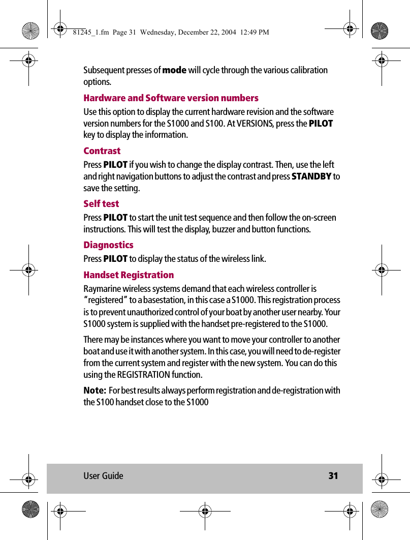 User Guide 31Subsequent presses of mode will cycle through the various calibration options.Hardware and Software version numbersUse this option to display the current hardware revision and the software version numbers for the S1000 and S100. At VERSIONS, press the PILOT key to display the information.ContrastPress PILOT if you wish to change the display contrast. Then, use the left and right navigation buttons to adjust the contrast and press STANDBY to save the setting.Self testPress PILOT to start the unit test sequence and then follow the on-screen instructions. This will test the display, buzzer and button functions.DiagnosticsPress PILOT to display the status of the wireless link.Handset RegistrationRaymarine wireless systems demand that each wireless controller is “registered” to a basestation, in this case a S1000. This registration process is to prevent unauthorized control of your boat by another user nearby. Your S1000 system is supplied with the handset pre-registered to the S1000.There may be instances where you want to move your controller to another boat and use it with another system. In this case, you will need to de-register from the current system and register with the new system. You can do this using the REGISTRATION function.Note:  For best results always perform registration and de-registration with the S100 handset close to the S100081245_1.fm  Page 31  Wednesday, December 22, 2004  12:49 PM