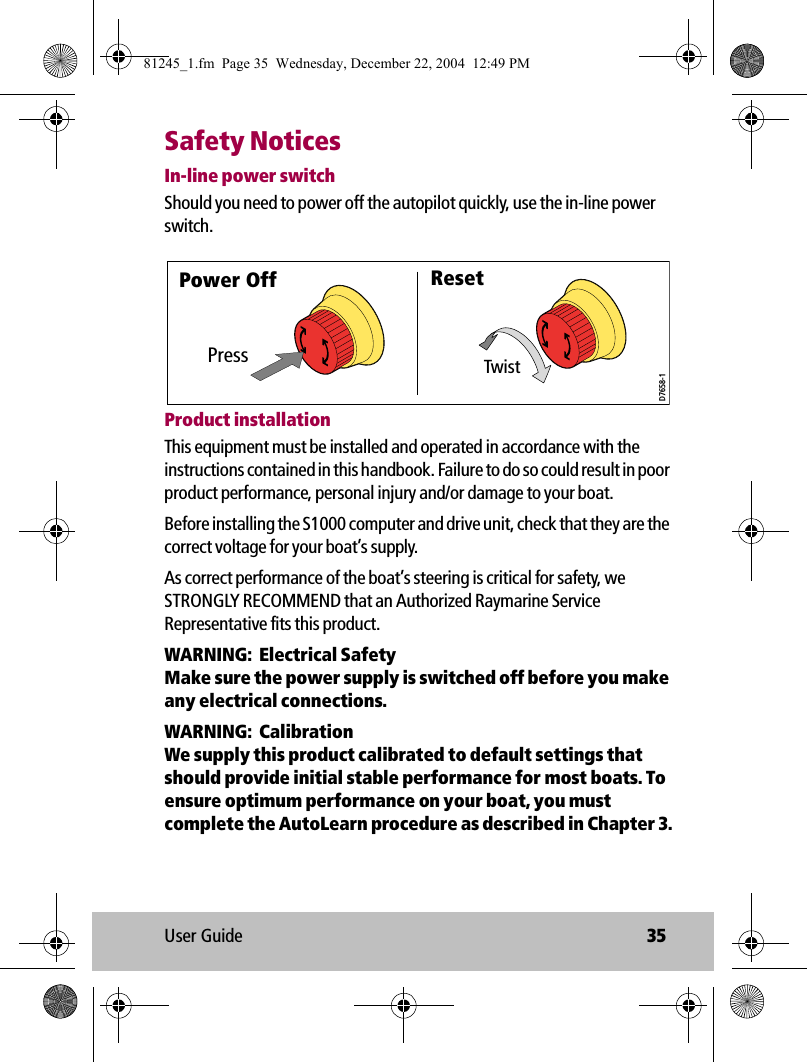 User Guide 35Safety NoticesIn-line power switchShould you need to power off the autopilot quickly, use the in-line power switch.            Product installationThis equipment must be installed and operated in accordance with the instructions contained in this handbook. Failure to do so could result in poor product performance, personal injury and/or damage to your boat. Before installing the S1000 computer and drive unit, check that they are the correct voltage for your boat’s supply. As correct performance of the boat’s steering is critical for safety, we STRONGLY RECOMMEND that an Authorized Raymarine Service Representative fits this product. WARNING:  Electrical SafetyMake sure the power supply is switched off before you make any electrical connections. WARNING:  CalibrationWe supply this product calibrated to default settings that should provide initial stable performance for most boats. To ensure optimum performance on your boat, you must complete the AutoLearn procedure as described in Chapter 3.PressPower Off ResetTwistD7658-181245_1.fm  Page 35  Wednesday, December 22, 2004  12:49 PM