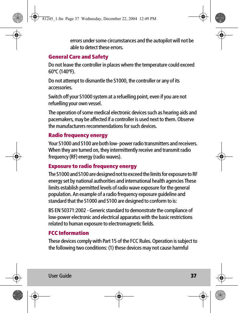 User Guide 37errors under some circumstances and the autopilot will not be able to detect these errors.General Care and SafetyDo not leave the controller in places where the temperature could exceed 60ºC (140ºF).Do not attempt to dismantle the S1000, the controller or any of its accessories.Switch off your S1000 system at a refuelling point, even if you are not refuelling your own vessel.The operation of some medical electronic devices such as hearing aids and pacemakers, may be affected if a controller is used next to them. Observe the manufacturers recommendations for such devices.Radio frequency energyYour S1000 and S100 are both low- power radio transmitters and receivers. When they are turned on, they intermittently receive and transmit radio frequency (RF) energy (radio waves). Exposure to radio frequency energyThe S1000 and S100 are designed not to exceed the limits for exposure to RF energy set by national authorities and international health agencies These limits establish permitted levels of radio wave exposure for the general population. An example of a radio frequency exposure guideline and standard that the S1000 and S100 are designed to conform to is:BS EN 50371:2002 - Generic standard to demonstrate the compliance of low-power electronic and electrical apparatus with the basic restrictions related to human exposure to electromagnetic fields.FCC InformationThese devices comply with Part 15 of the FCC Rules. Operation is subject to the following two conditions: (1) these devices may not cause harmful 81245_1.fm  Page 37  Wednesday, December 22, 2004  12:49 PM