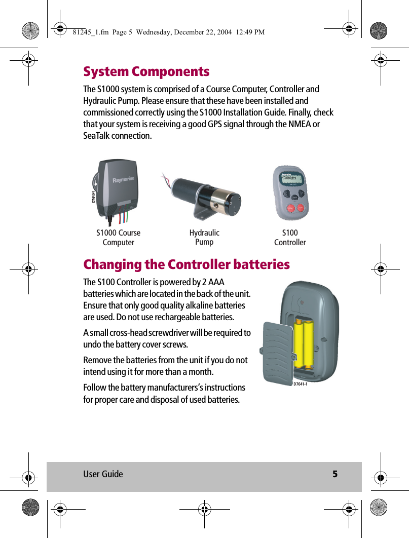 User Guide 5System ComponentsThe S1000 system is comprised of a Course Computer, Controller and Hydraulic Pump. Please ensure that these have been installed and commissioned correctly using the S1000 Installation Guide. Finally, check that your system is receiving a good GPS signal through the NMEA or SeaTalk connection.            Changing the Controller batteriesThe S100 Controller is powered by 2 AAA batteries which are located in the back of the unit. Ensure that only good quality alkaline batteries are used. Do not use rechargeable batteries.A small cross-head screwdriver will be required to undo the battery cover screws.Remove the batteries from the unit if you do not intend using it for more than a month.Follow the battery manufacturers’s instructions for proper care and disposal of used batteries.D7640-1S100ControllerHydraulicPumpS1000 CourseComputerD7641-181245_1.fm  Page 5  Wednesday, December 22, 2004  12:49 PM