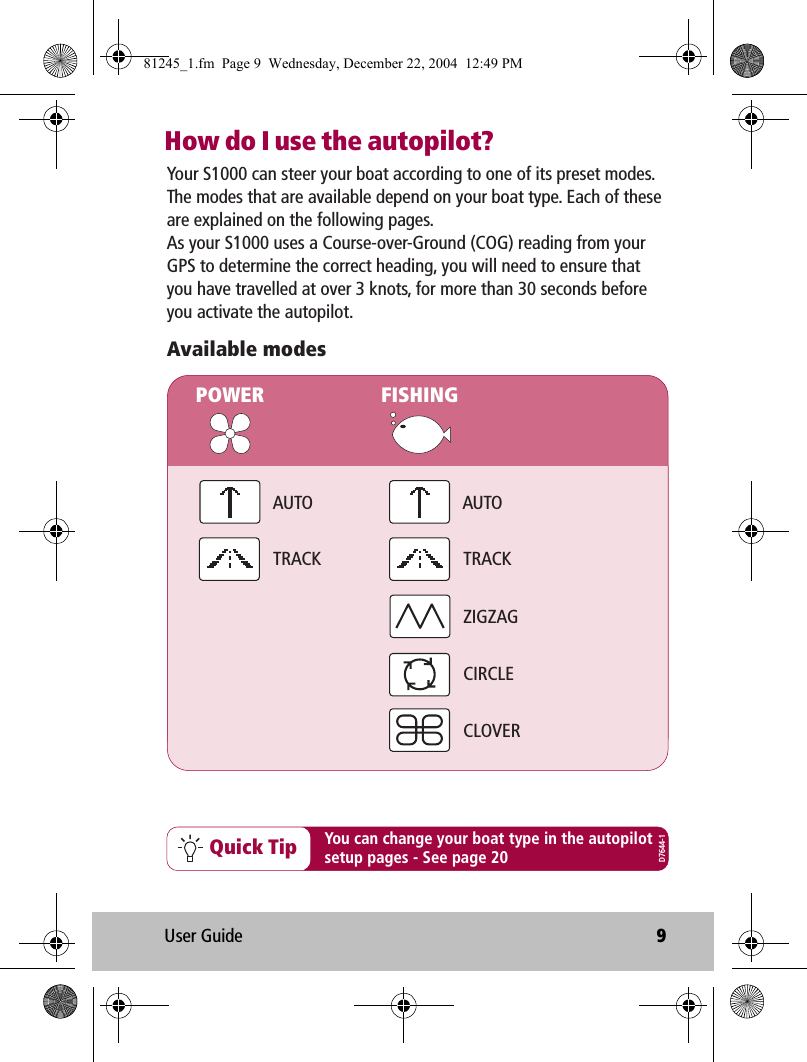 User Guide 9How do I use the autopilot?You can change your boat type in the autopilotsetup pages - See page 20Quick TipYour S1000 can steer your boat according to one of its preset modes. The modes that are available depend on your boat type. Each of these are explained on the following pages.As your S1000 uses a Course-over-Ground (COG) reading from your GPS to determine the correct heading, you will need to ensure that you have travelled at over 3 knots, for more than 30 seconds before you activate the autopilot.Available modesPOWER FISHINGAUTOAUTOZIGZAGCIRCLECLOVERTRACKTRACKD7644-181245_1.fm  Page 9  Wednesday, December 22, 2004  12:49 PM